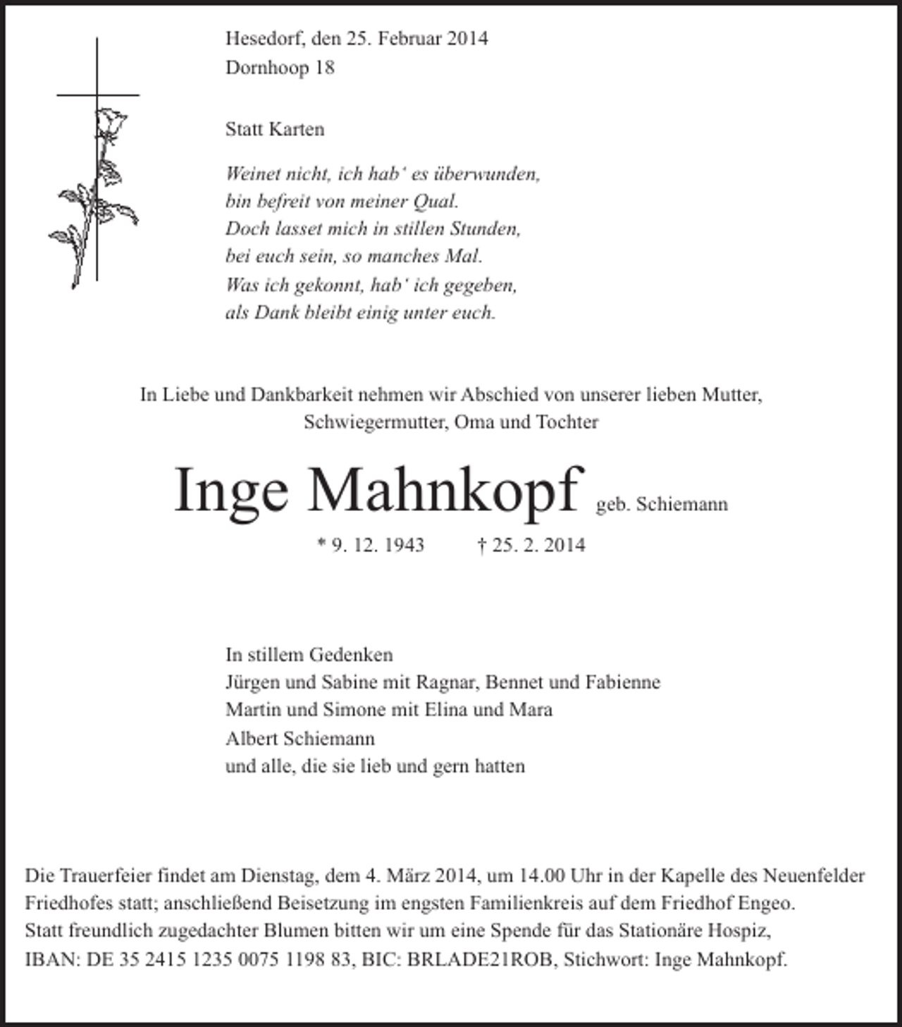 <p>Hesedorf, den 25. Februar 2014<br />Dornhoop 18<br />Statt Karten<br />Weinet nicht, ich hab‘ es überwunden,<br />bin befreit von meiner Qual.<br />Doch lasset mich in stillen Stunden,<br />bei euch sein, so manches Mal.<br />Was ich gekonnt, hab‘ ich gegeben,<br />als Dank bleibt einig unter euch.</p>
<p>In Liebe und Dankbarkeit nehmen wir Abschied von unserer lieben Mutter,<br />Schwiegermutter, Oma und Tochter</p>
<p>Inge Mahnkopf<br />* 9. 12. 1943</p>
<p>geb. Schiemann</p>
<p>† 25. 2. 2014</p>
<p>In stillem Gedenken<br />Jürgen und Sabine mit Ragnar, Bennet und Fabienne<br />Martin und Simone mit Elina und Mara<br />Albert Schiemann<br />und alle, die sie lieb und gern hatten</p>
<p>Die Trauerfeier findet am Dienstag, dem 4. März 2014, um 14.00 Uhr in der Kapelle des Neuenfelder<br />Friedhofes statt; anschließend Beisetzung im engsten Familienkreis auf dem Friedhof Engeo.<br />Statt freundlich zugedachter Blumen bitten wir um eine Spende für das Stationäre Hospiz,<br />IBAN: DE 35 2415 1235 0075 1193, BIC: BRLADE21ROB, Stichwort: Inge Mahnkopf.</p>