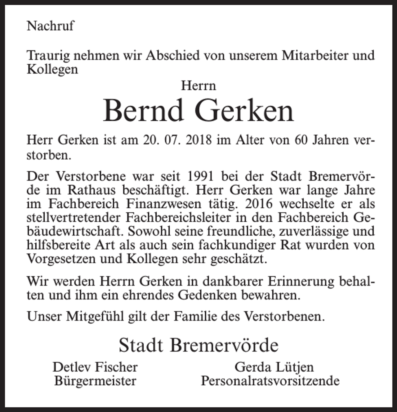 <p>Nachruf<br />Traurig nehmen wir Abschied von unserem Mitarbeiter und<br />Kollegen<br />Herrn</p><p>Bernd Gerken</p><p>Herr Gerken ist am 20. 07. 2018 im Alter von 60 Jahren verstorben.<br />Der Verstorbene war seit 1991 bei der Stadt Bremervörde im Rathaus beschäftigt. Herr Gerken war lange Jahre<br />im Fachbereich Finanzwesen tätig. 2016 wechselte er als<br />stellvertretender Fachbereichsleiter in den Fachbereich Gebäudewirtschaft. Sowohl seine freundliche, zuverlässige und<br />hilfsbereite Art als auch sein fachkundiger Rat wurden von<br />Vorgesetzen und Kollegen sehr geschätzt.<br />Wir werden Herrn Gerken in dankbarer Erinnerung behalten und ihm ein ehrendes Gedenken bewahren.<br />Unser Mitgefühl gilt der Familie des Verstorbenen.</p><p>Stadt Bremervörde<br />Detlev Fischer<br />Bürgermeister</p><p>Gerda Lütjen<br />Personalratsvorsitzende</p>