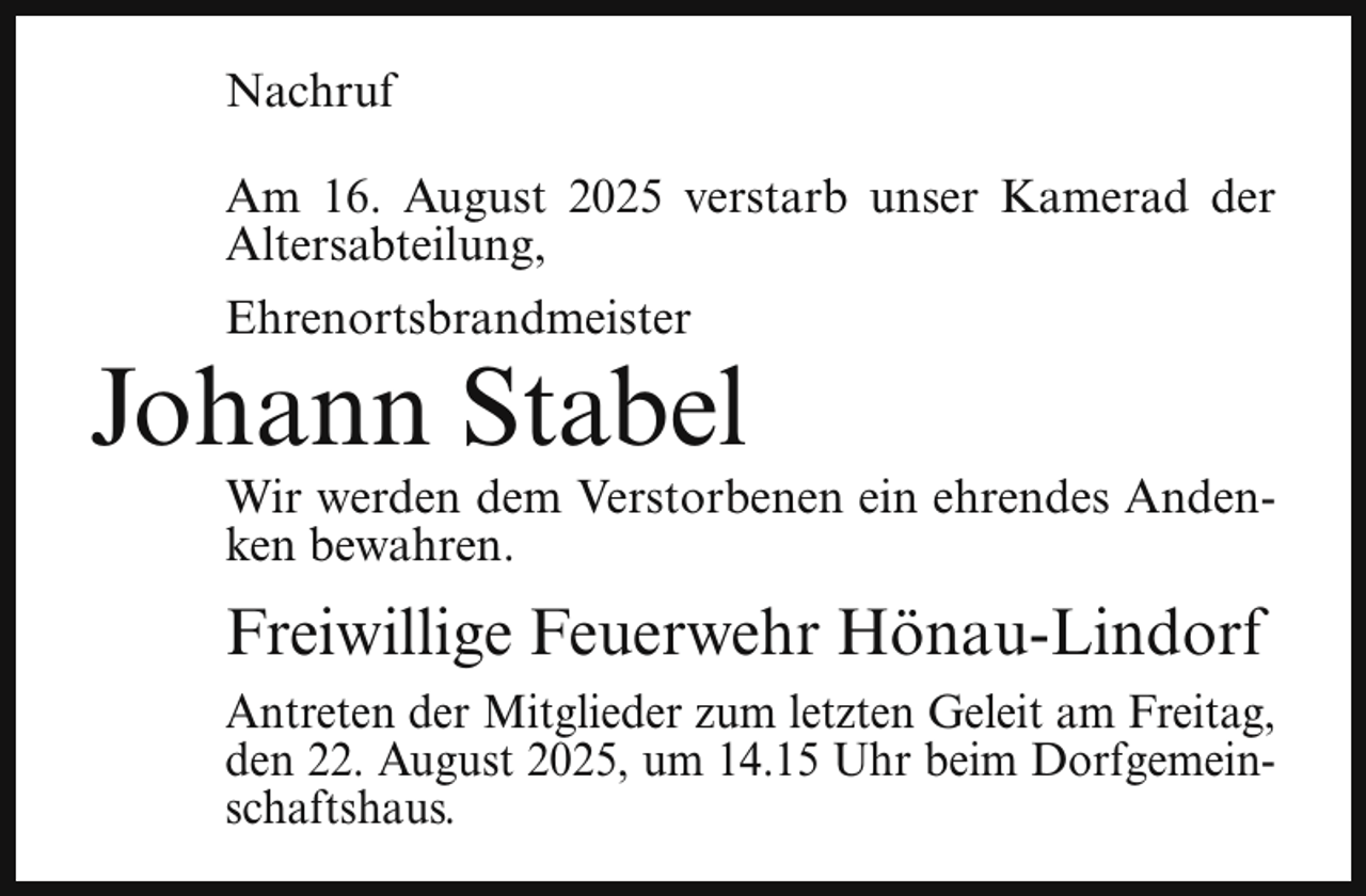 <p>Nachruf<br />Am 16. August 2025 verstarb unser Kamerad der<br />Altersabteilung,<br />Ehrenortsbrandmeister</p><p>Johann Stabel</p><p>Wir werden dem Verstorbenen ein ehrendes Andenken bewahren.</p><p>Freiwillige Feuerwehr Hönau-Lindorf<br />Antreten der Mitglieder zum letzten Geleit am Freitag,<br />den 22. August 2025, um 14.15 Uhr beim Dorfgemeinschaftshaus.</p>