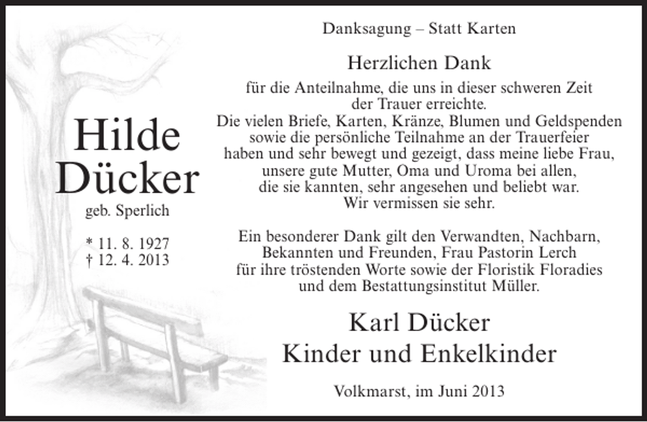 <p>Danksagung – Statt Karten</p><p>Herzlichen Dank</p><p>Hilde<br />Dücker<br />geb. Sperlich<br />* 11. 8. 1927<br />† 12. 4. 2013</p><p>für die Anteilnahme, die uns in dieser schweren Zeit<br />der Trauer erreichte.<br />Die vielen Briefe, Karten, Kränze, Blumen und Geldspenden<br />sowie die persönliche Teilnahme an der Trauerfeier<br />haben und sehr bewegt und gezeigt, dass meine liebe Frau,<br />unsere gute Mutter, Oma und Uroma bei allen,<br />die sie kannten, sehr angesehen und beliebt war.<br />Wir vermissen sie sehr.<br />Ein besonderer Dank gilt den Verwandten, Nachbarn,<br />Bekannten und Freunden, Frau Pastorin Lerch<br />für ihre tröstenden Worte sowie der Floristik Floradies<br />und dem Bestattungsinstitut Müller.</p><p>Karl Dücker<br />Kinder und Enkelkinder<br />Volkmarst, im Juni 2013</p>