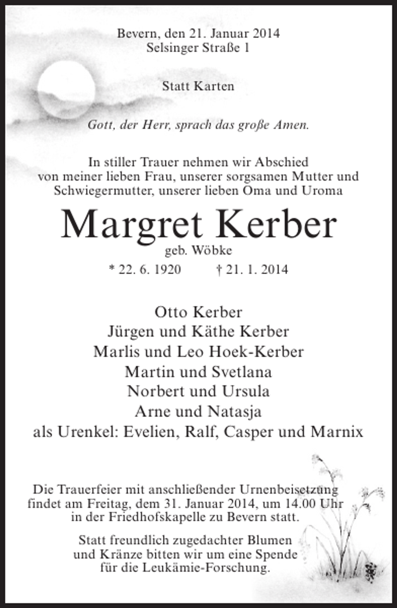 <p>Bevern, den 21. Januar 2014<br />Selsinger Straße 1<br />Statt Karten<br />Gott, der Herr, sprach das große Amen.<br />In stiller Trauer nehmen wir Abschied<br />von meiner lieben Frau, unserer sorgsamen Mutter und<br />Schwiegermutter, unserer lieben Oma und Uroma</p><p>Margret Kerber<br />geb. Wöbke<br />* 22. 6. 1920 † 21. 1. 2014</p><p>Otto Kerber<br />Jürgen und Käthe Kerber<br />Marlis und Leo Hoek-Kerber<br />Martin und Svetlana<br />Norbert und Ursula<br />Arne und Natasja<br />als Urenkel: Evelien, Ralf, Casper und Marnix<br />Die Trauerfeier mit anschließender Urnenbeisetzung<br />findet am Freitag, dem 31. Januar 2014, um 14.00 Uhr<br />in der Friedhofskapelle zu Bevern statt.<br />Statt freundlich zugedachter Blumen<br />und Kränze bitten wir um eine Spende<br />für die Leukämie-Forschung.</p>