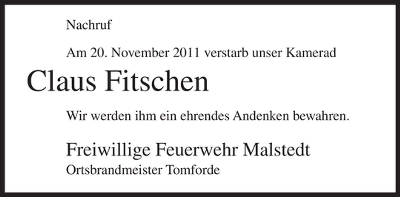 <p>Nachruf<br />Am 20. November 2011 verstarb unser Kamerad</p><p>Claus Fitschen<br />Wir werden ihm ein ehrendes Andenken bewahren.</p><p>Freiwillige Feuerwehr Malstedt<br />Ortsbrandmeister Tomforde</p>