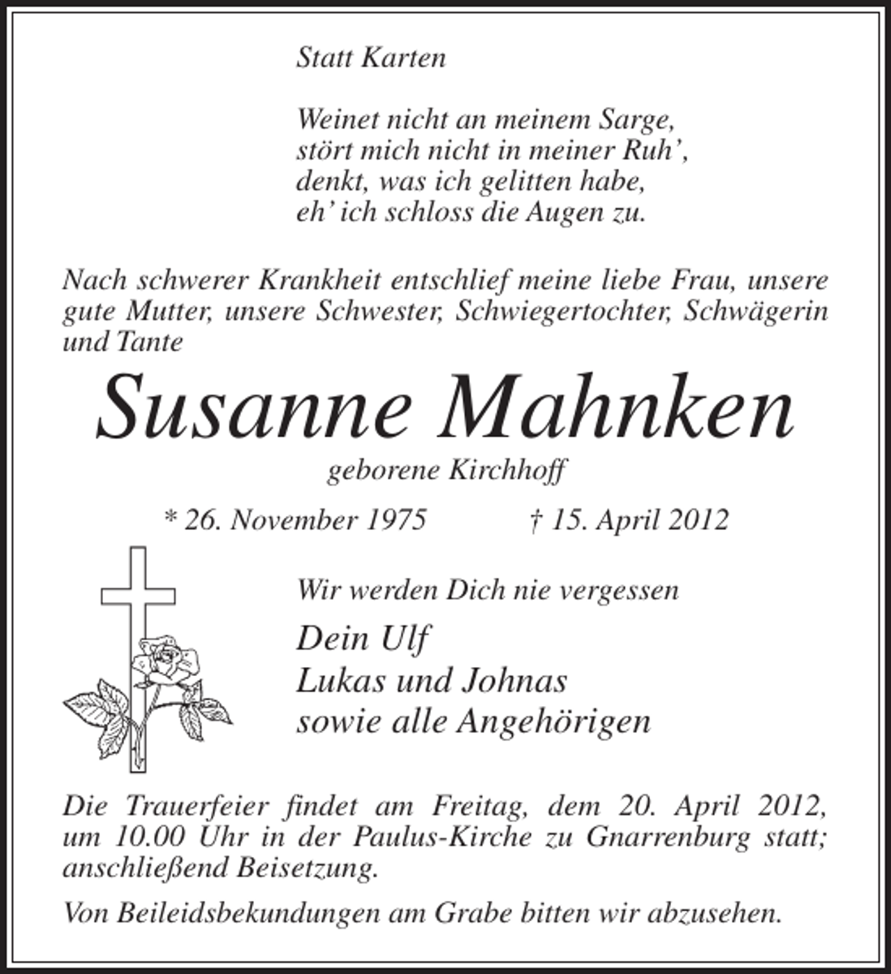 <p>Statt Karten<br />Weinet nicht an meinem Sarge,<br />stört mich nicht in meiner Ruh’,<br />denkt, was ich gelitten habe,<br />eh’ ich schloss die Augen zu.<br />Nach schwerer Krankheit entschlief meine liebe Frau, unsere<br />gute Mutter, unsere Schwester, Schwiegertochter, Schwägerin<br />und Tante</p><p>Susanne Mahnken<br />geborene Kirchhoff</p><p>* 26. November 1975</p><p>† 15. April 2012</p><p>Wir werden Dich nie vergessen</p><p>Dein Ulf<br />Lukas und Johnas<br />sowie alle Angehörigen<br />Die Trauerfeier findet am Freitag, dem 20. April 2012,<br />um 10.00 Uhr in der Paulus-Kirche zu Gnarrenburg statt;<br />anschließend Beisetzung.<br />Von Beileidsbekundungen am Grabe bitten wir abzusehen.</p>