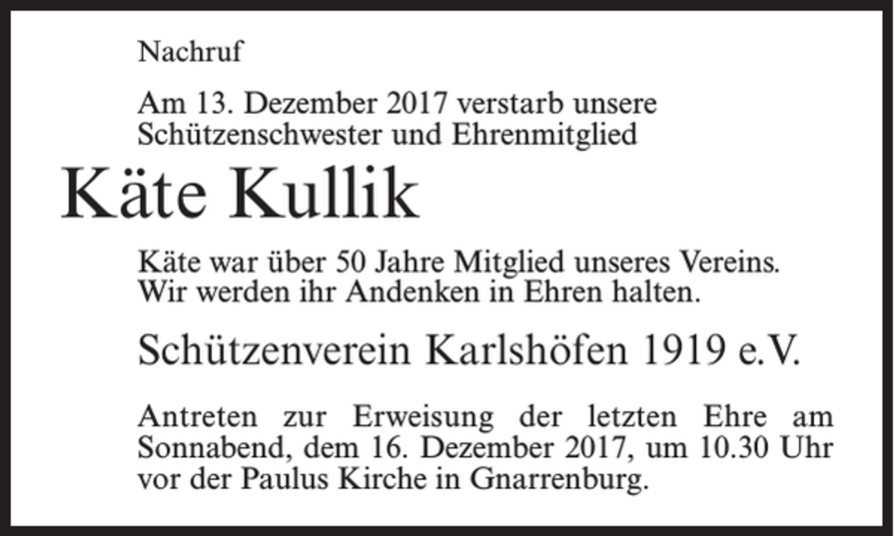 <p>Nachruf</p><p>Am 13. Dezember 2017 verstarb unsere<br />Schützenschwester und Ehrenmitglied</p><p>Käte Kullik</p><p>Käte war über 50 Jahre Mitglied unseres Vereins.<br />Wir werden ihr Andenken in Ehren halten.</p><p>Schützenverein Karlshöfen 1919 e.V.<br />Antreten zur Erweisung der letzten Ehre am<br />Sonnabend, dem 16. Dezember 2017, um 10.30 Uhr<br />vor der Paulus Kirche in Gnarrenburg.</p>