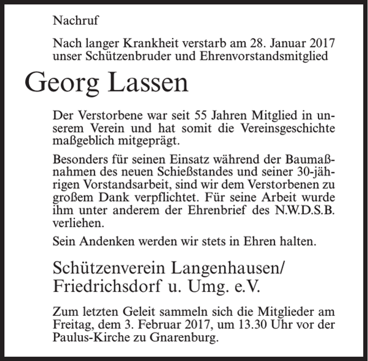 <p>Nachruf<br />Nach langer Krankheit verstarb am 28. Januar 2017<br />unser Schützenbruder und Ehrenvorstandsmitglied</p><p>Georg Lassen<br />Der Verstorbene war seit 55 Jahren Mitglied in unserem Verein und hat somit die Vereinsgeschichte<br />maßgeblich mitgeprägt.<br />Besonders für seinen Einsatz während der Baumaßnahmen des neuen Schießstandes und seiner 30-jährigen Vorstandsarbeit, sind wir dem Verstorbenen zu<br />großem Dank verpflichtet. Für seine Arbeit wurde<br />ihm unter anderem der Ehrenbrief des N.W.D.S.B.<br />verliehen.<br />Sein Andenken werden wir stets in Ehren halten.</p><p>Schützenverein Langenhausen/<br />Friedrichsdorf u. Umg. e.V.<br />Zum letzten Geleit sammeln sich die Mitglieder am<br />Freitag, dem 3. Februar 2017, um 13.30 Uhr vor der<br />Paulus-Kirche zu Gnarenburg.</p>