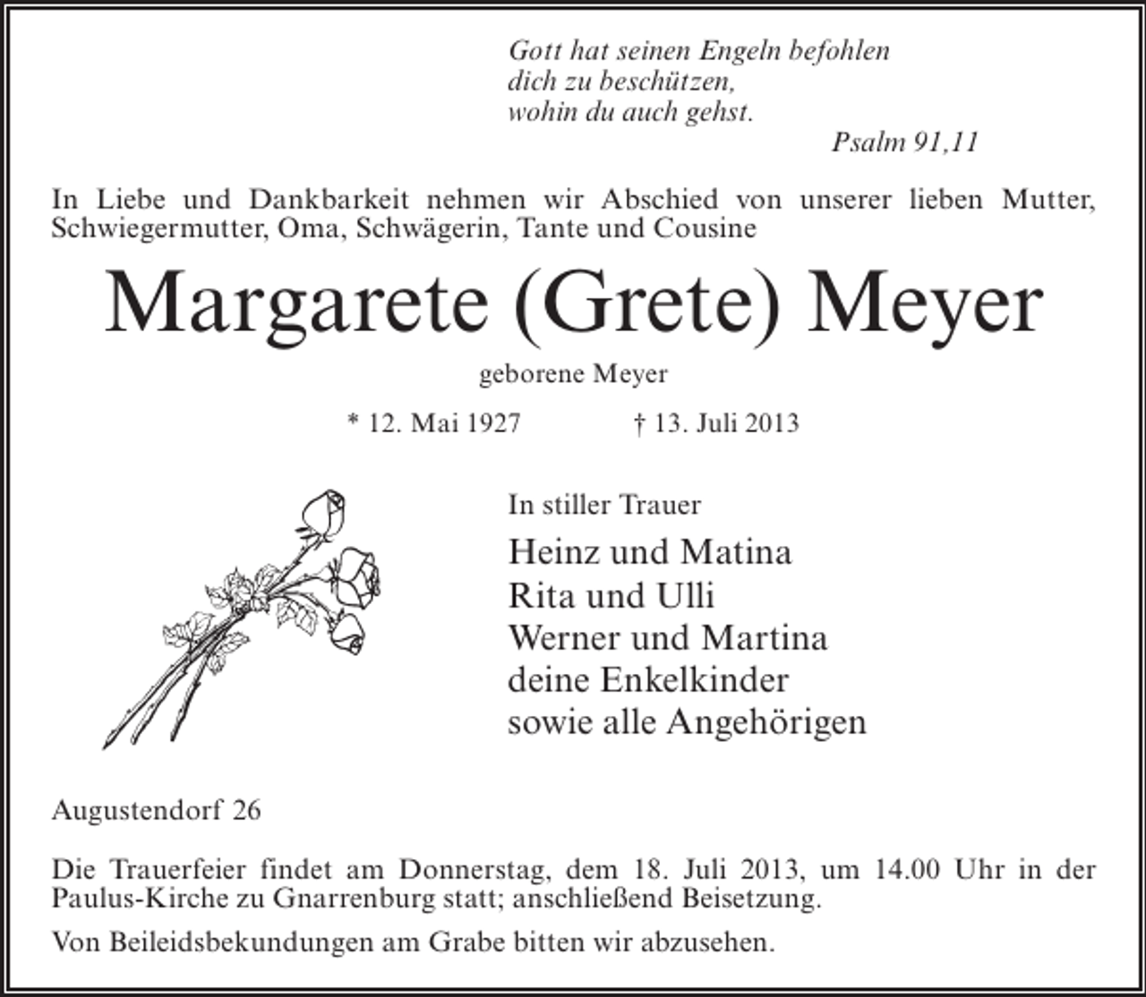 <p>Gott hat seinen Engeln befohlen<br />dich zu beschützen,<br />wohin du auch gehst.<br />Psalm 91,11<br />In Liebe und Dankbarkeit nehmen wir Abschied von unserer lieben Mutter,<br />Schwiegermutter, Oma, Schwägerin, Tante und Cousine</p><p>Margarete (Grete) Meyer<br />geborene Meyer<br />* 12. Mai 1927 † 13. Juli 2013</p><p>In stiller Trauer</p><p>Heinz und Matina<br />Rita und Ulli<br />Werner und Martina<br />deine Enkelkinder<br />sowie alle Angehörigen<br />Augustendorf 26<br />Die Trauerfeier findet am Donnerstag, dem 18. Juli 2013, um 14.00 Uhr in der<br />Paulus-Kirche zu Gnarrenburg statt; anschließend Beisetzung.<br />Von Beileidsbekundungen am Grabe bitten wir abzusehen.</p>