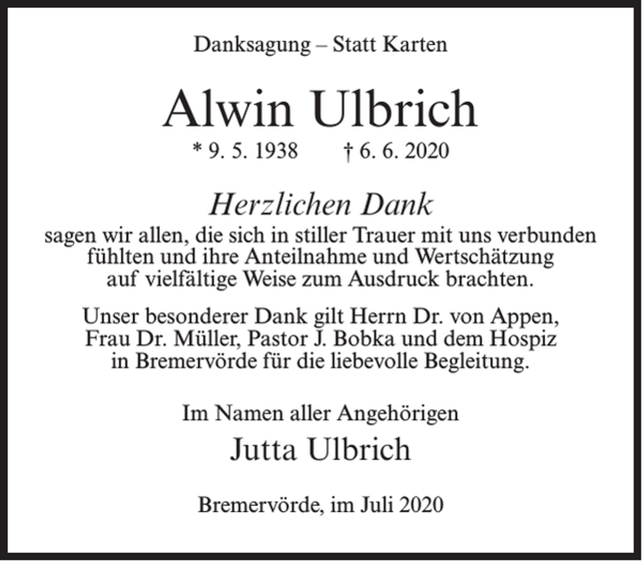 <p>Danksagung – Statt Karten</p><p>Alwin Ulbrich<br />* 9. 5. 1938</p><p>† 6. 6. 2020</p><p>Herzlichen Dank</p><p>sagen wir allen, die sich in stiller Trauer mit uns verbunden<br />fühlten und ihre Anteilnahme und Wertschätzung<br />auf vielfältige Weise zum Ausdruck brachten.<br />Unser besonderer Dank gilt Herrn Dr. von Appen,<br />Frau Dr. Müller, Pastor J. Bobka und dem Hospiz<br />in Bremervörde für die liebevolle Begleitung.<br />Im Namen aller Angehörigen</p><p>Jutta Ulbrich<br />Bremervörde, im Juli 2020</p>