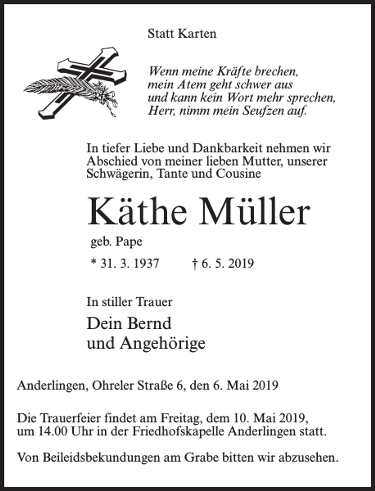 <p>Statt Karten<br />Wenn meine Kräfte brechen,<br />mein Atem geht schwer aus<br />und kann kein Wort mehr sprechen,<br />Herr, nimm mein Seufzen auf.<br />In tiefer Liebe und Dankbarkeit nehmen wir<br />Abschied von meiner lieben Mutter, unserer<br />Schwägerin, Tante und Cousine</p><p>Käthe Müller<br />geb. Pape<br />* 31. 3. 1937 † 6. 5. 2019<br />In stiller Trauer</p><p>Dein Bernd<br />und Angehörige<br />Anderlingen, Ohreler Straße 6, den 6. Mai 2019<br />Die Trauerfeier findet am Freitag, dem 10. Mai 2019,<br />um 14.00 Uhr in der Friedhofskapelle Anderlingen statt.<br />Von Beileidsbekundungen am Grabe bitten wir abzusehen.</p>