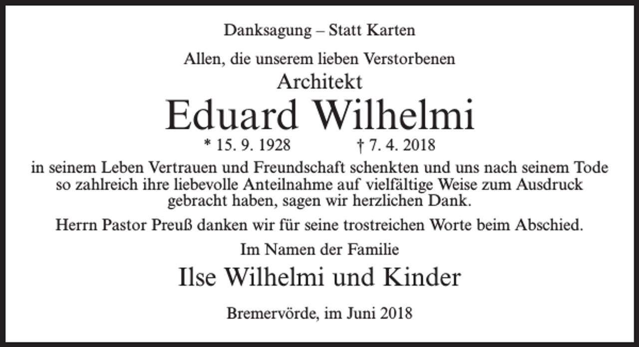 <p>Danksagung – Statt Karten<br />Allen, die unserem lieben Verstorbenen</p><p>Architekt</p><p>Eduard Wilhelmi</p><p>* 15. 9. 1928 † 7. 4. 2018<br />in seinem Leben Vertrauen und Freundschaft schenkten und uns nach seinem Tode<br />so zahlreich ihre liebevolle Anteilnahme auf vielfältige Weise zum Ausdruck<br />gebracht haben, sagen wir herzlichen Dank.<br />Herrn Pastor Preuß danken wir für seine trostreichen Worte beim Abschied.<br />Im Namen der Familie</p><p>Ilse Wilhelmi und Kinder<br />Bremervörde, im Juni 2018</p>