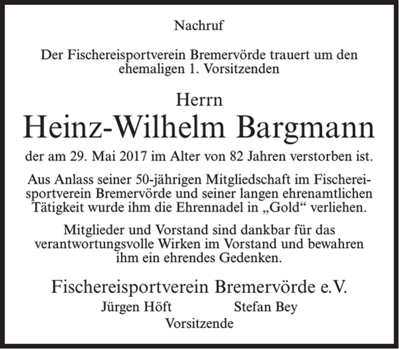 <p>Nachruf<br />Der Fischereisportverein Bremervörde trauert um den<br />ehemaligen 1. Vorsitzenden</p><p>Herrn</p><p>Heinz-Wilhelm Bargmann<br />der am 29. Mai 2017 im Alter von 82 Jahren verstorben ist.<br />Aus Anlass seiner 50-jährigen Mitgliedschaft im Fischereisportverein Bremervörde und seiner langen ehrenamtlichen<br />Tätigkeit wurde ihm die Ehrennadel in „Gold“ verliehen.<br />Mitglieder und Vorstand sind dankbar für das<br />verantwortungsvolle Wirken im Vorstand und bewahren<br />ihm ein ehrendes Gedenken.</p><p>Fischereisportverein Bremervörde e.V.<br />Jürgen Höft Stefan Bey<br />Vorsitzende</p>