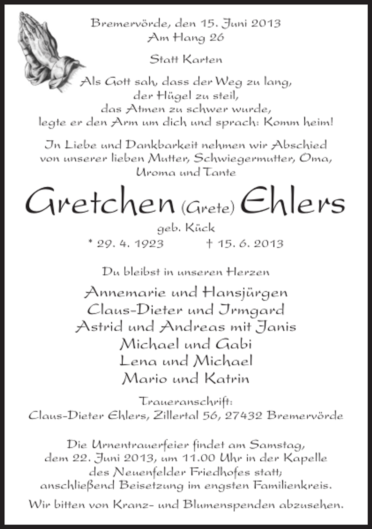 <p>Bremervörde, den 15. Juni 2013<br />Am Hang 26<br />Statt Karten<br />Als Gott sah, dass der Weg zu lang,<br />der Hügel zu steil,<br />das Atmen zu schwer wurde,<br />legte er den Arm um dich und sprach: Komm heim!<br />In Liebe und Dankbarkeit nehmen wir Abschied<br />von unserer lieben Mutter, Schwiegermutter, Oma,<br />Uroma und Tante</p><p>Gretchen (Grete) Ehlers<br />geb. Kück<br />* 29. 4. 1923 † 15. 6. 2013<br />Du bleibst in unseren Herzen</p><p>Annemarie und Hansjürgen<br />Claus-Dieter und Irmgard<br />Astrid und Andreas mit Janis<br />Michael und Gabi<br />Lena und Michael<br />Mario und Katrin<br />Traueranschrift:<br />Claus-Dieter Ehlers, Zillertal 56, 27432 Bremervörde<br />Die Urnentrauerfeier findet am Samstag,<br />dem 22. Juni 2013, um 11.00 Uhr in der Kapelle<br />des Neuenfelder Friedhofes statt;<br />anschließend Beisetzung im engsten Familienkreis.<br />Wir bitten von Kranz- und Blumenspenden abzusehen.</p>