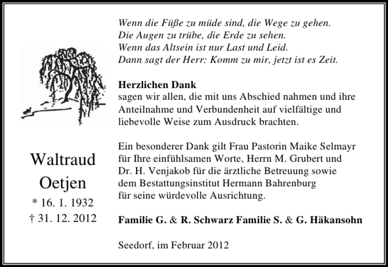 <p>Wenn die FÃ¼ÃŸe zu mÃ¼de sind, die Wege zu gehen.<br />Die Augen zu trÃ¼be, die Erde zu sehen.<br />Wenn das Altsein ist nur Last und Leid.<br />Dann sagt der Herr: Komm zu mir, jetzt ist es Zeit.<br />Herzlichen Dank<br />sagen wir allen, die mit uns Abschied nahmen und ihre<br />Anteilnahme und Verbundenheit auf vielfÃ¤ltige und<br />liebevolle Weise zum Ausdruck brachten.</p><p>Waltraud<br />Oetjen<br />* 16. 1. 1932<br />Â† 31. 12. 2012</p><p>Ein besonderer Dank gilt Frau Pastorin Maike Selmayr<br />fÃ¼r Ihre einfÃ¼hlsamen Worte, Herrn M. Grubert und<br />Dr. H. Venjakob fÃ¼r die Ã¤rztliche Betreuung sowie<br />dem Bestattungsinstitut Hermann Bahrenburg<br />fÃ¼r seine wÃ¼rdevolle Ausrichtung.<br />Familie G. &amp; R. Schwarz Familie S. &amp; G. HÃ¤kansohn<br />Seedorf, im Februar 2012</p>
