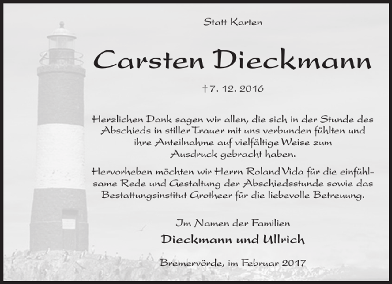 <p>Statt Karten</p><p>Carsten Dieckmann<br />† 7. 12. 2016<br />Herzlichen Dank sagen wir allen, die sich in der Stunde des<br />Abschieds in stiller Trauer mit uns verbunden fühlten und<br />ihre Anteilnahme auf vielfältige Weise zum<br />Ausdruck gebracht haben.<br />Hervorheben möchten wir Herrn Roland Vida für die einfühlsame Rede und Gestaltung der Abschiedsstunde sowie das<br />Bestattungsinstitut Grotheer für die liebevolle Betreuung.<br />Im Namen der Familien</p><p>Dieckmann und Ullrich<br />Bremervörde, im Februar 2017</p>