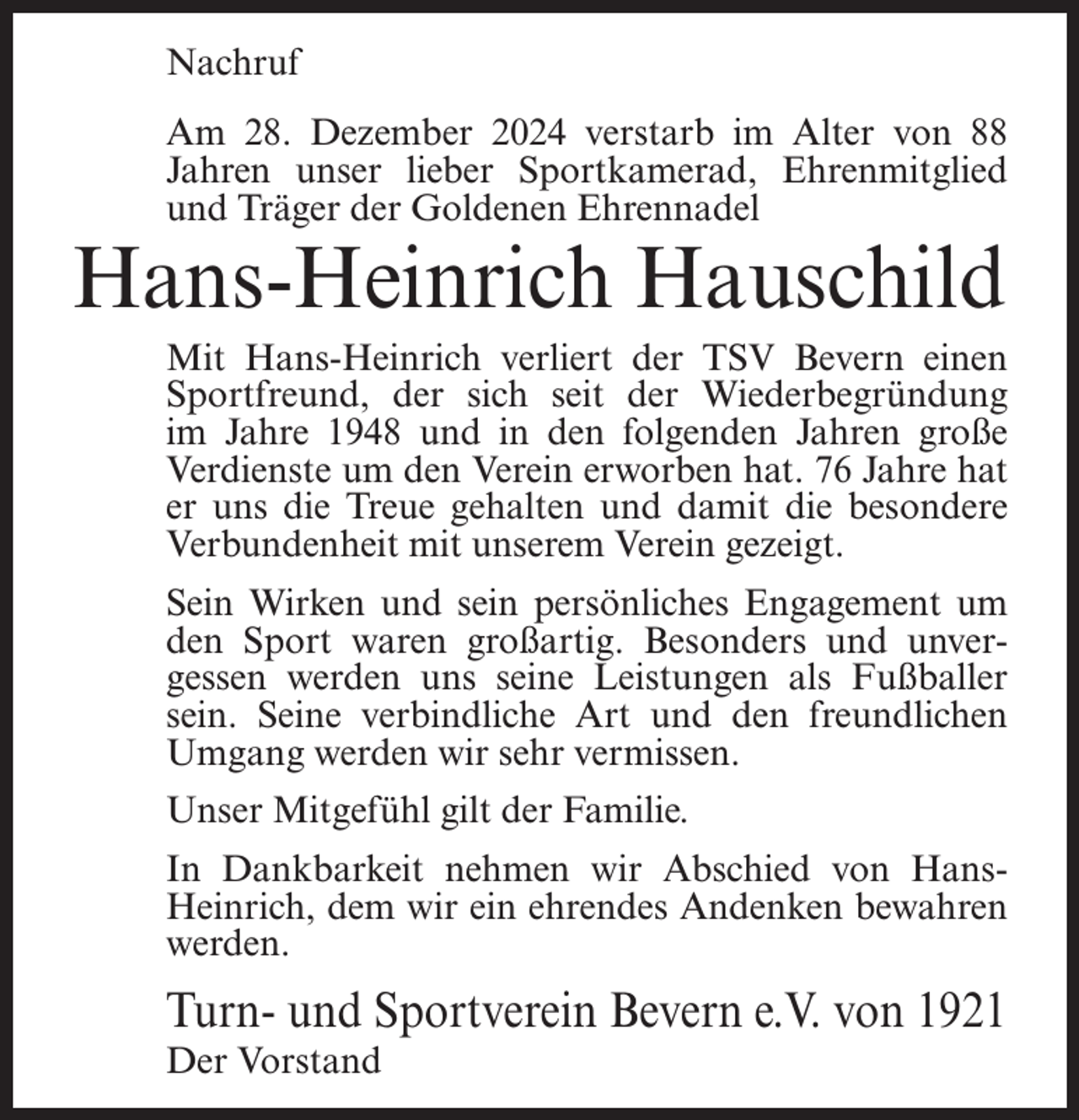 <p>Nachruf<br />Am 28. Dezember 2024 verstarb im Alter von 88<br />Jahren unser lieber Sportkamerad, Ehrenmitglied<br />und Träger der Goldenen Ehrennadel</p><p>Hans-Heinrich Hauschild</p><p>Mit Hans-Heinrich verliert der TSV Bevern einen<br />Sportfreund, der sich seit der Wiederbegründung<br />im Jahre 1948 und in den folgenden Jahren große<br />Verdienste um den Verein erworben hat. 76 Jahre hat<br />er uns die Treue gehalten und damit die besondere<br />Verbundenheit mit unserem Verein gezeigt.<br />Sein Wirken und sein persönliches Engagement um<br />den Sport waren großartig. Besonders und unvergessen werden uns seine Leistungen als Fußballer<br />sein. Seine verbindliche Art und den freundlichen<br />Umgang werden wir sehr vermissen.<br />Unser Mitgefühl gilt der Familie.<br />In Dankbarkeit nehmen wir Abschied von HansHeinrich, dem wir ein ehrendes Andenken bewahren<br />werden.</p><p>Turn- und Sportverein Bevern e.V. von 1921<br />Der Vorstand</p>