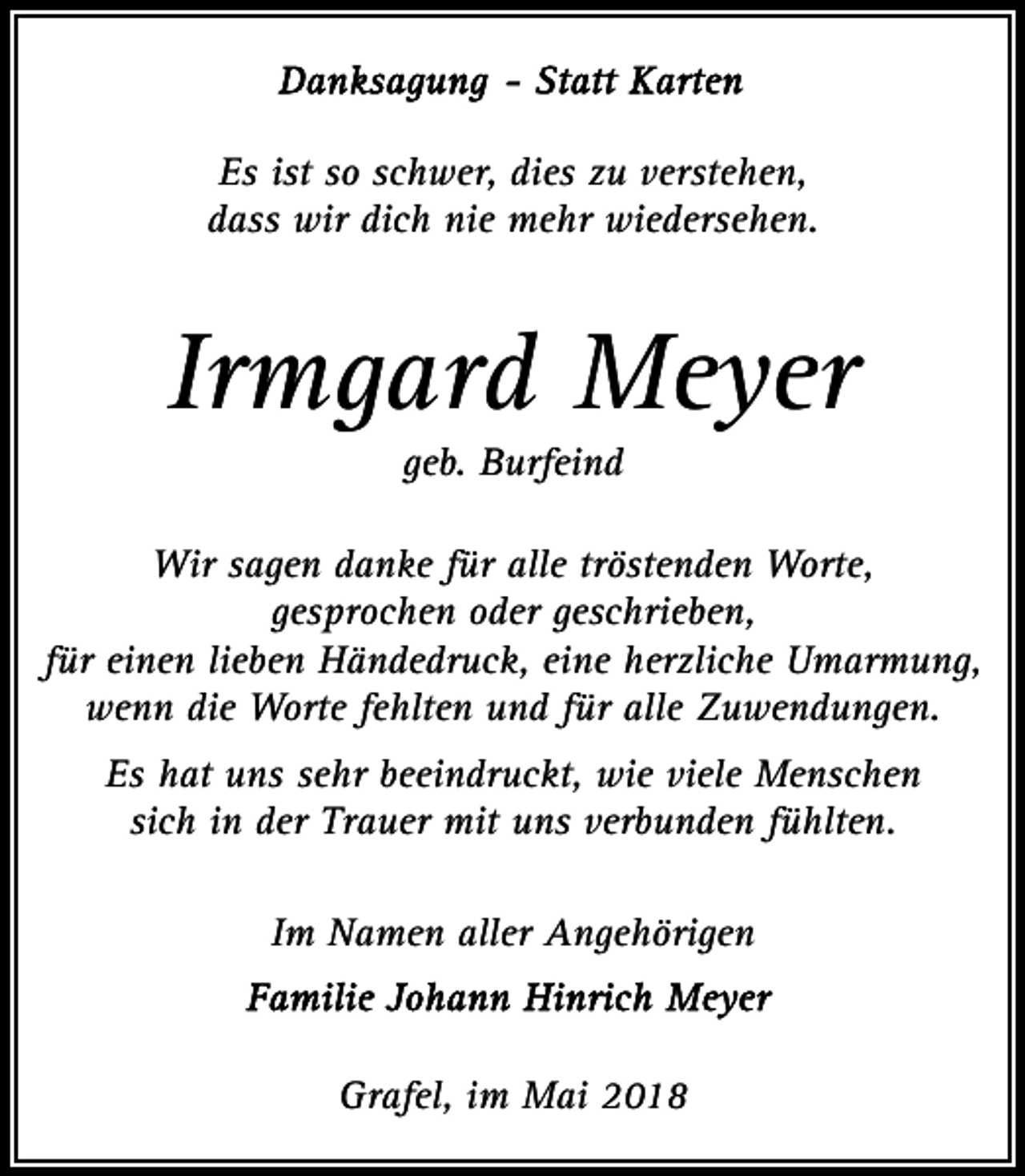 <p>Es ist so schwer, dies zu verstehen,<br />dass wir dich nie mehr wiedersehen.</p><p>Irmgard Meyer<br />geb. Burfeind<br />Wir sagen danke für alle tröstenden Worte,<br />gesprochen oder geschrieben,<br />für einen lieben Händedruck, eine herzliche Umarmung,<br />wenn die Worte fehlten und für alle Zuwendungen.<br />Es hat uns sehr beeindruckt, wie viele Menschen<br />sich in der Trauer mit uns verbunden fühlten.<br />Im Namen aller Angehörigen</p><p>Grafel, im Mai 2018</p>