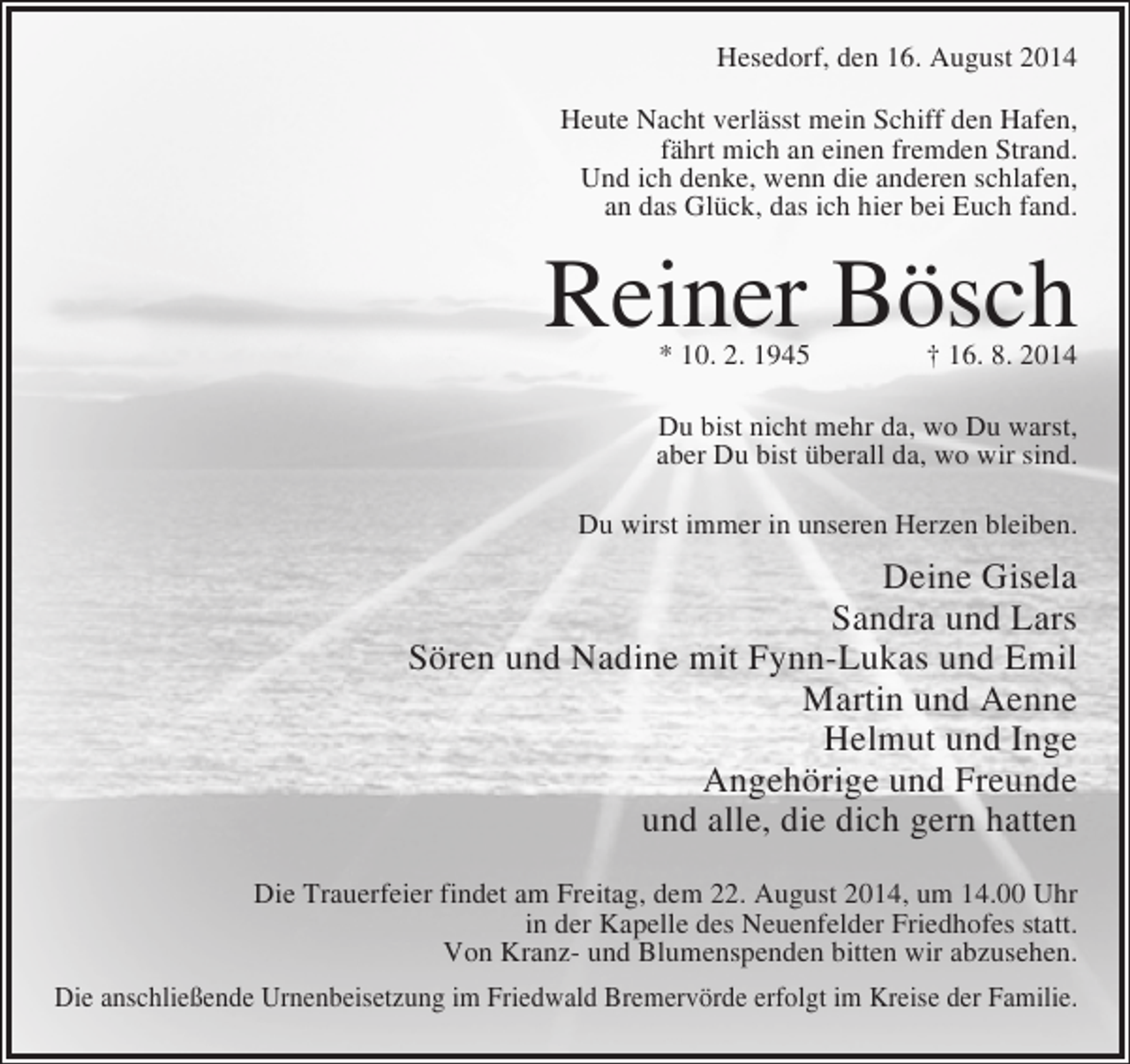 <p>Hesedorf, den 16. August 2014<br />Heute Nacht verlässt mein Schiff den Hafen,<br />fährt mich an einen fremden Strand.<br />Und ich denke, wenn die anderen schlafen,<br />an das Glück, das ich hier bei Euch fand.</p><p>Reiner Bösch<br />* 10. 2. 1945 † 16. 8. 2014</p><p>Du bist nicht mehr da, wo Du warst,<br />aber Du bist überall da, wo wir sind.<br />Du wirst immer in unseren Herzen bleiben.</p><p>Deine Gisela<br />Sandra und Lars<br />Sören und Nadine mit Fynn-Lukas und Emil<br />Martin und Aenne<br />Helmut und Inge<br />Angehörige und Freunde<br />und alle, die dich gern hatten<br />Die Trauerfeier findet am Freitag, dem 22. August 2014, um 14.00 Uhr<br />in der Kapelle des Neuenfelder Friedhofes statt.<br />Von Kranz- und Blumenspenden bitten wir abzusehen.<br />Die anschließende Urnenbeisetzung im Friedwald Bremervörde erfolgt im Kreise der Familie.</p>