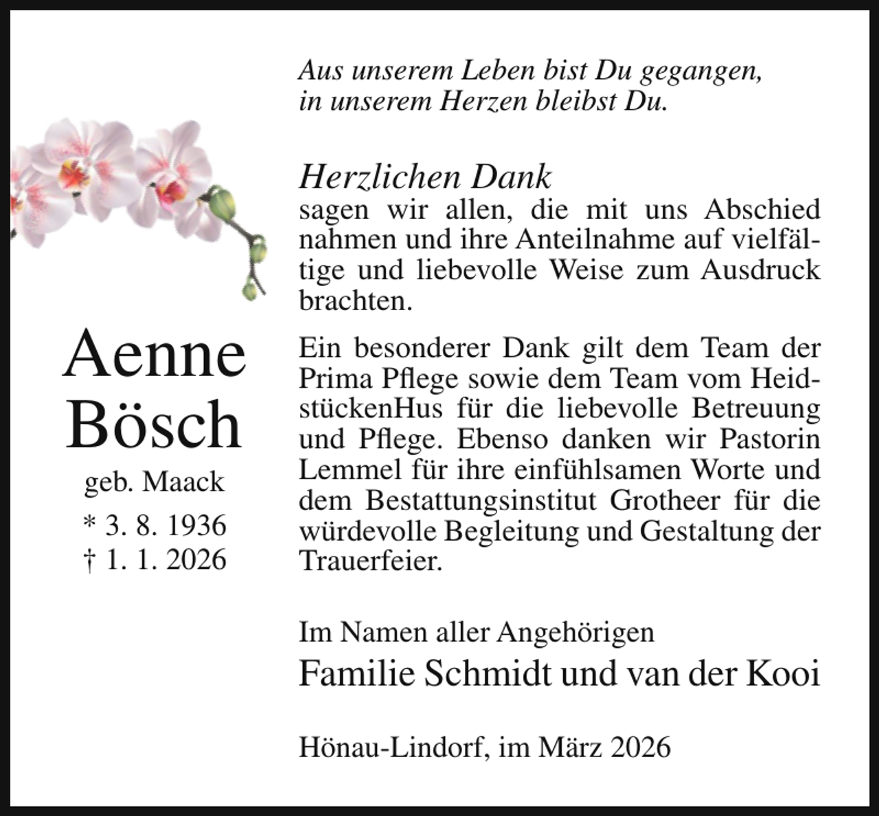 <p>Aus unserem Leben bist Du gegangen,<br />in unserem Herzen bleibst Du.</p><p>Herzlichen Dank</p><p>Aenne<br />Bösch<br />geb. Maack<br />* 3. 8. 1936<br />† 1. 1. 2026</p><p>sagen wir allen, die mit uns Abschied<br />nahmen und ihre Anteilnahme auf vielfältige und liebevolle Weise zum Ausdruck<br />brachten.<br />Ein besonderer Dank gilt dem Team der<br />Prima Pflege sowie dem Team vom HeidstückenHus für die liebevolle Betreuung<br />und Pflege. Ebenso danken wir Pastorin<br />Lemmel für ihre einfühlsamen Worte und<br />dem Bestattungsinstitut Grotheer für die<br />würdevolle Begleitung und Gestaltung der<br />Trauerfeier.<br />Im Namen aller Angehörigen</p><p>Familie Schmidt und van der Kooi<br />Hönau-Lindorf, im März 2026</p>