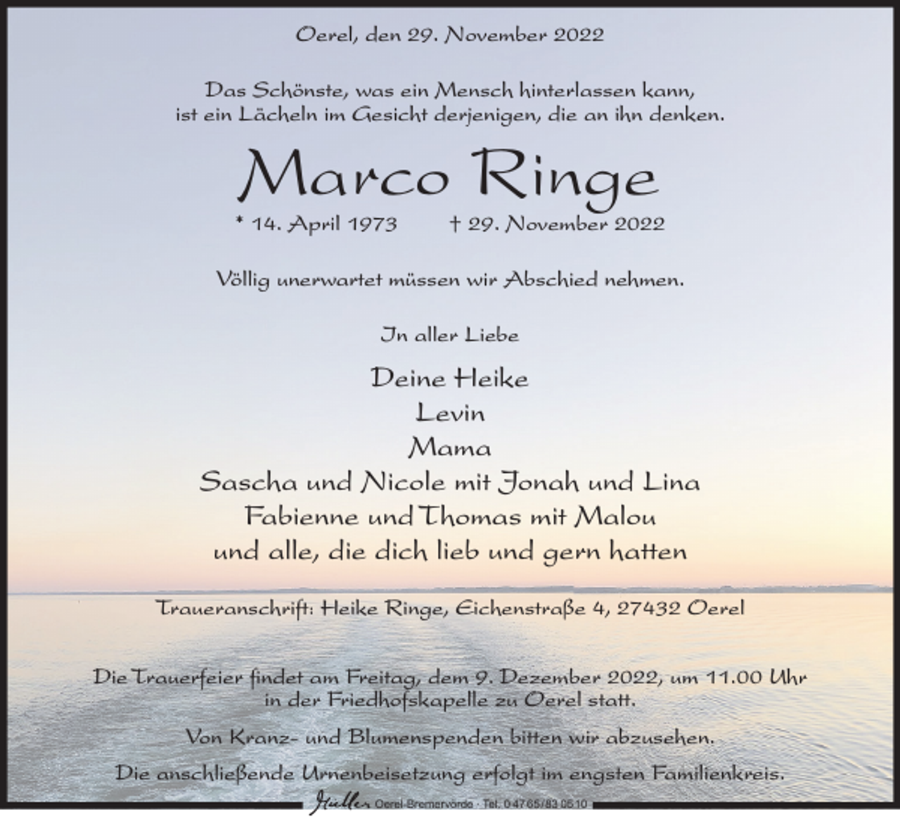 <p>Oerel, den 29. November 2022<br />Das Schönste, was ein Mensch hinterlassen kann,<br />ist ein Lächeln im Gesicht derjenigen, die an ihn denken.</p><p>Marco Ringe</p><p>* 14. April 1973</p><p>† 29. November 2022</p><p>Völlig unerwartet müssen wir Abschied nehmen.<br />In aller Liebe</p><p>Deine Heike<br />Levin<br />Mama<br />Sascha und Nicole mit Jonah und Lina<br />Fabienne und Thomas mit Malou<br />und alle, die dich lieb und gern hatten<br />Traueranschrift: Heike Ringe, Eichenstraße 4, 27432 Oerel<br />Die Trauerfeier findet am Freitag, dem 9. Dezember 2022, um 11.00 Uhr<br />in der Friedhofskapelle zu Oerel statt.<br />Von Kranz- und Blumenspenden bitten wir abzusehen.<br />Die anschließende Urnenbeisetzung erfolgt im engsten Familienkreis.<br />Oerel-Bremervörde ∙ Tel. 0 47 65 /83 05 10</p>