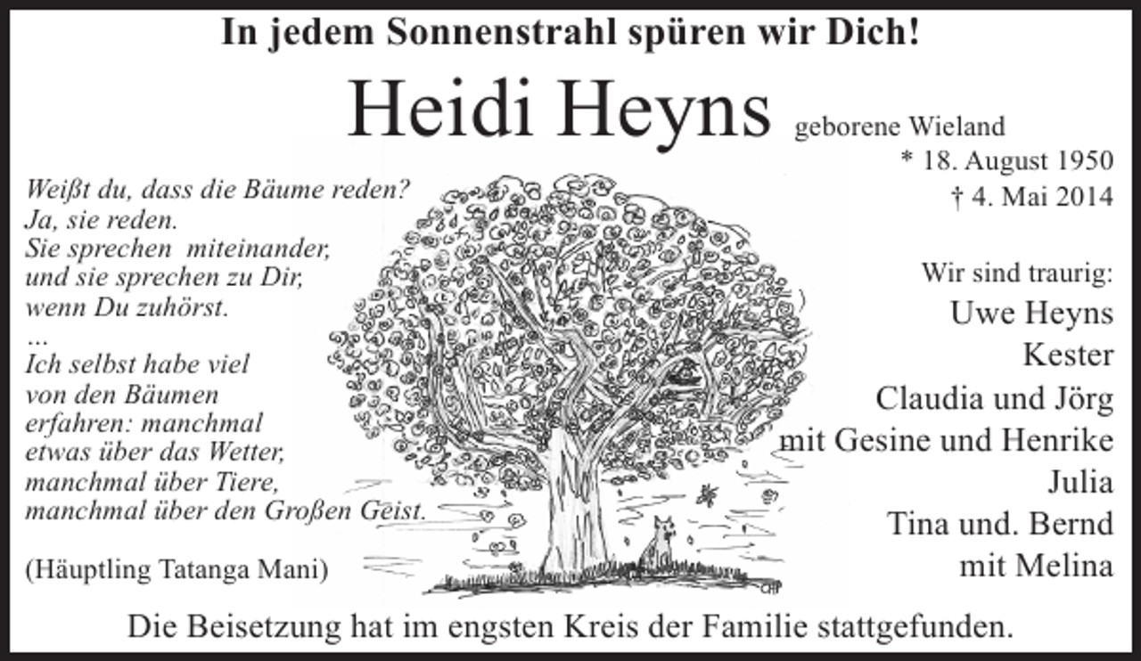 <p>In jedem Sonnenstrahl spüren wir Dich!</p><p>Heidi Heyns</p><p>Weißt du, dass die Bäume reden?<br />Ja, sie reden.<br />Sie sprechen miteinander,<br />und sie sprechen zu Dir,<br />wenn Du zuhörst.<br />…<br />Ich selbst habe viel<br />von den Bäumen<br />erfahren: manchmal<br />etwas über das Wetter,<br />manchmal über Tiere,<br />manchmal über den Großen Geist.<br />(Häuptling Tatanga Mani)</p><p>geborene Wieland<br />* 18. August 1950<br />† 4. Mai 2014<br />Wir sind traurig:</p><p>Uwe Heyns<br />Kester<br />Claudia und Jörg<br />mit Gesine und Henrike<br />Julia<br />Tina und. Bernd<br />mit Melina</p><p>Die Beisetzung hat im engsten Kreis der Familie stattgefunden.</p>