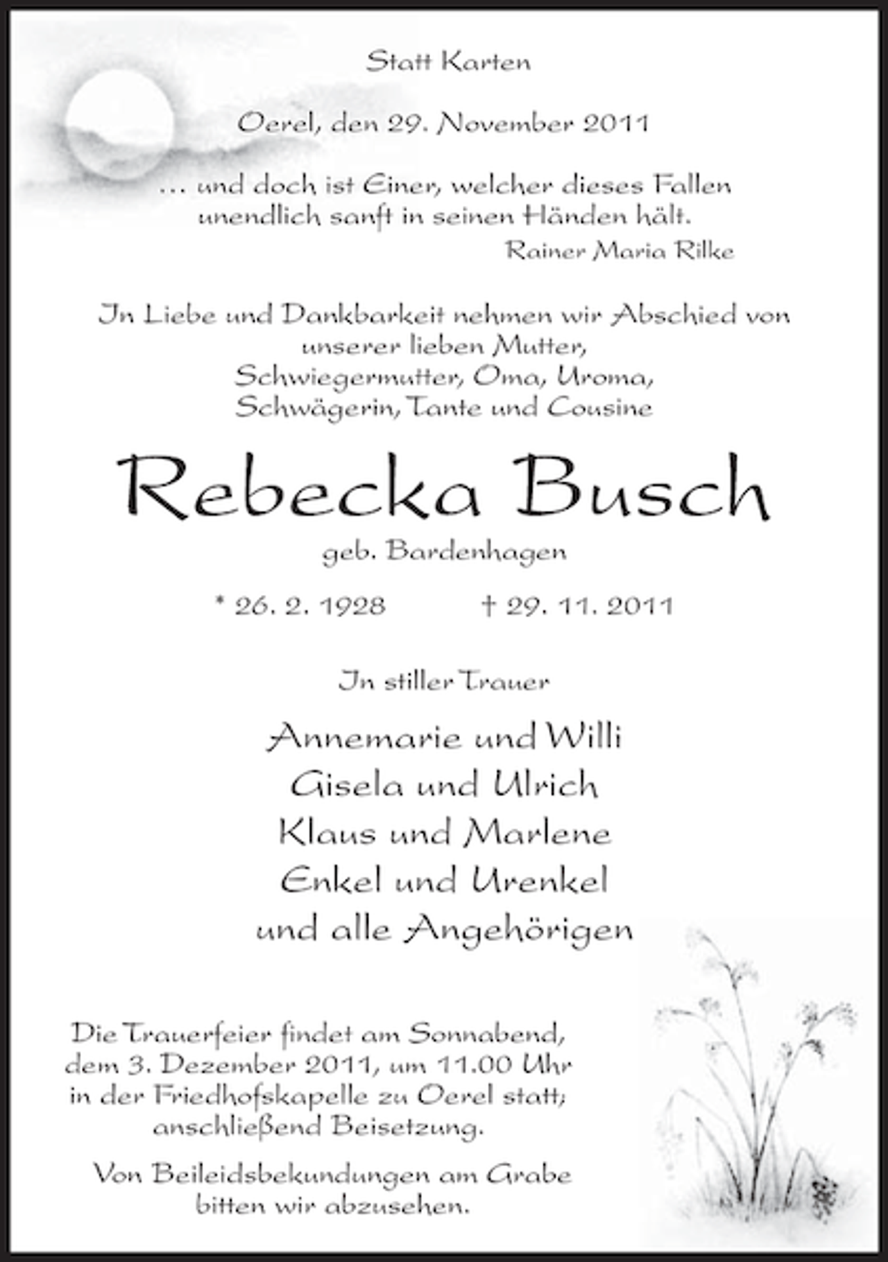 <p>Statt Karten<br />Oerel, den 29. November 2011<br />… und doch ist Einer, welcher dieses Fallen<br />unendlich sanft in seinen Händen hält.<br />Rainer Maria Rilke</p><p>In Liebe und Dankbarkeit nehmen wir Abschied von<br />unserer lieben Mutter,<br />Schwiegermutter, Oma, Uroma,<br />Schwägerin, Tante und Cousine</p><p>Rebecka Busch<br />geb. Bardenhagen</p><p>* 26. 2. 1928</p><p>† 29. 11. 2011</p><p>In stiller Trauer</p><p>Annemarie und Willi<br />Gisela und Ulrich<br />Klaus und Marlene<br />Enkel und Urenkel<br />und alle Angehörigen<br />Die Trauerfeier findet am Sonnabend,<br />dem 3. Dezember 2011, um 11.00 Uhr<br />in der Friedhofskapelle zu Oerel statt;<br />anschließend Beisetzung.<br />Von Beileidsbekundungen am Grabe<br />bitten wir abzusehen.</p>