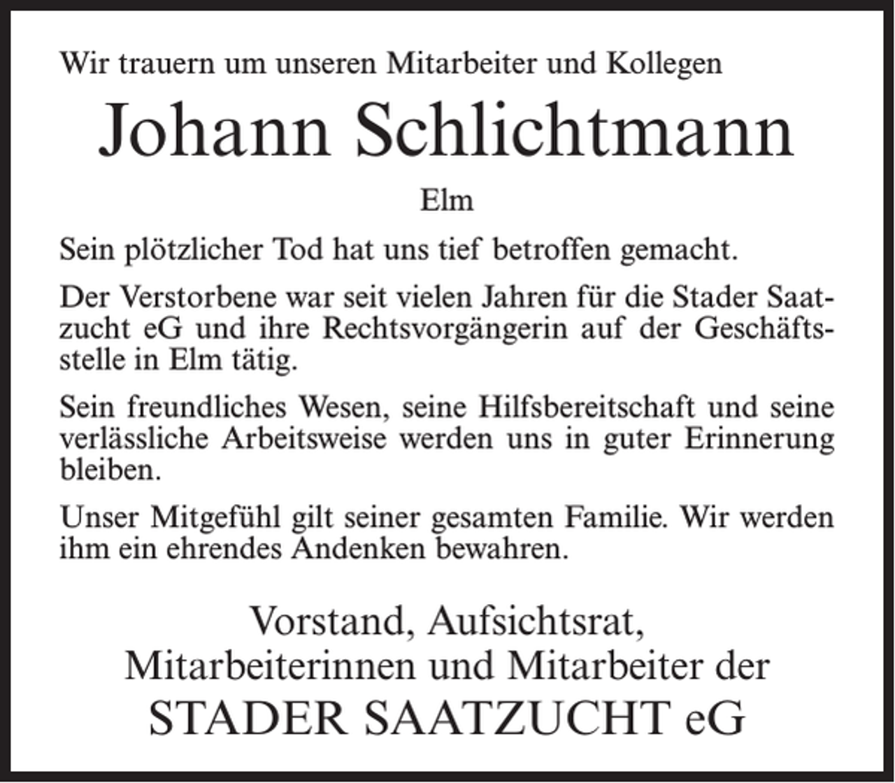 <p>Wir trauern um unseren Mitarbeiter und Kollegen</p><p>Johann Schlichtmann<br />Elm<br />Sein plötzlicher Tod hat uns tief betroffen gemacht.<br />Der Verstorbene war seit vielen Jahren für die Stader Saatzucht eG und ihre Rechtsvorgängerin auf der Geschäftsstelle in Elm tätig.<br />Sein freundliches Wesen, seine Hilfsbereitschaft und seine<br />verlässliche Arbeitsweise werden uns in guter Erinnerung<br />bleiben.<br />Unser Mitgefühl gilt seiner gesamten Familie. Wir werden<br />ihm ein ehrendes Andenken bewahren.</p><p>Vorstand, Aufsichtsrat,<br />Mitarbeiterinnen und Mitarbeiter der</p><p>STADER SAATZUCHT eG</p>