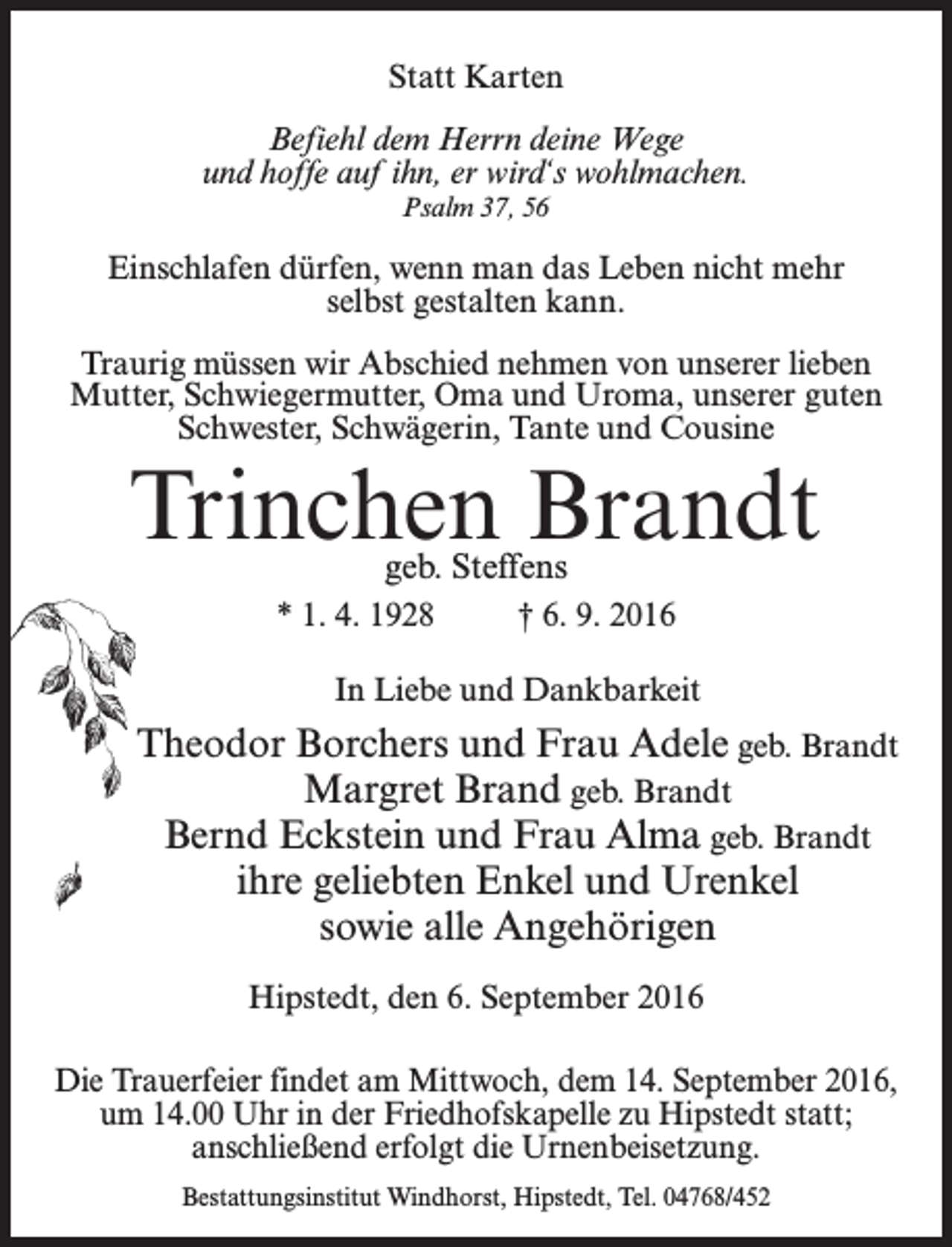 <p>Statt Karten<br />Befiehl dem Herrn deine Wege<br />und hoffe auf ihn, er wird‘s wohlmachen.<br />Psalm 37, 56</p><p>Einschlafen dürfen, wenn man das Leben nicht mehr<br />selbst gestalten kann.<br />Traurig müssen wir Abschied nehmen von unserer lieben<br />Mutter, Schwiegermutter, Oma und Uroma, unserer guten<br />Schwester, Schwägerin, Tante und Cousine</p><p>Trinchen Brandt<br />geb. Steffens</p><p>* 1. 4. 1928 † 6. 9. 2016<br />In Liebe und Dankbarkeit</p><p>Theodor Borchers und Frau Adele geb. Brandt<br />Margret Brand geb. Brandt<br />Bernd Eckstein und Frau Alma geb. Brandt<br />ihre geliebten Enkel und Urenkel<br />sowie alle Angehörigen<br />Hipstedt, den 6. September 2016<br />Die Trauerfeier findet am Mittwoch, dem 14. September 2016,<br />um 14.00 Uhr in der Friedhofskapelle zu Hipstedt statt;<br />anschließend erfolgt die Urnenbeisetzung.<br />Bestattungsinstitut Windhorst, Hipstedt, Tel. 04768/452</p>