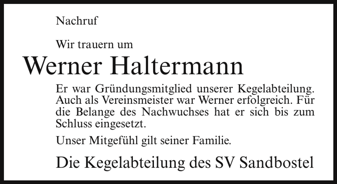 <p>Nachruf<br />Wir trauern um</p><p>Werner Haltermann</p><p>Er war Gründungsmitglied unserer Kegelabteilung.<br />Auch als Vereinsmeister war Werner erfolgreich. Für<br />die Belange des Nachwuchses hat er sich bis zum<br />Schluss eingesetzt.<br />Unser Mitgefühl gilt seiner Familie.</p><p>Die Kegelabteilung des SV Sandbostel</p>