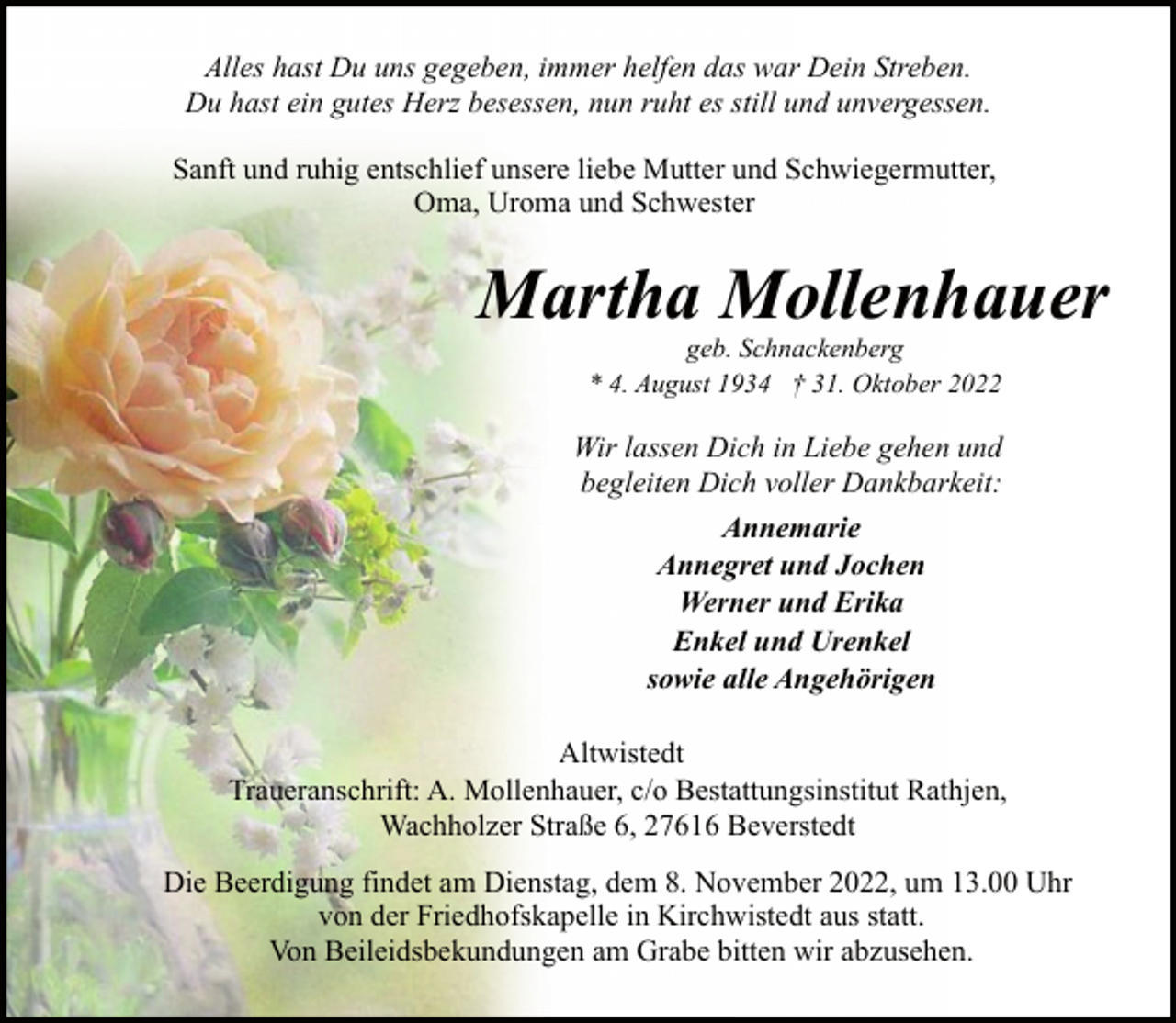 <p>Alles hast Du uns gegeben, immer helfen das war Dein Streben.<br />Du hast ein gutes Herz besessen, nun ruht es still und unvergessen.<br />Sanft und ruhig entschlief unsere liebe Mutter und Schwiegermutter,<br />Oma, Uroma und Schwester</p><p>Martha Mollenhauer<br />geb. Schnackenberg<br />* 4. August 1934 † 31. Oktober 2022</p><p>Wir lassen Dich in Liebe gehen und<br />begleiten Dich voller Dankbarkeit:<br />Annemarie<br />Annegret und Jochen<br />Werner und Erika<br />Enkel und Urenkel<br />sowie alle Angehörigen<br />Altwistedt<br />Traueranschrift: A. Mollenhauer, c/o Bestattungsinstitut Rathjen,<br />Wachholzer Straße 6, 27616 Beverstedt<br />Die Beerdigung findet am Dienstag, dem 8. November 2022, um 13.00 Uhr<br />von der Friedhofskapelle in Kirchwistedt aus statt.<br />Von Beileidsbekundungen am Grabe bitten wir abzusehen.</p>