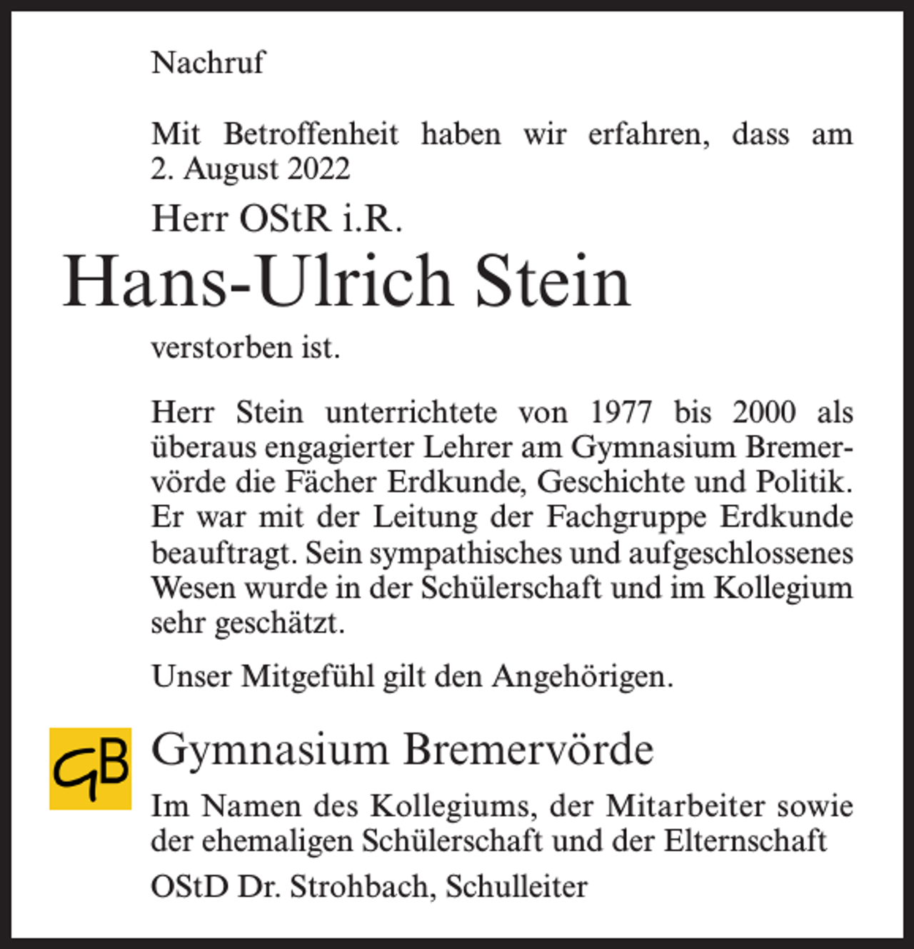 <p>Nachruf<br />Mit Betroffenheit haben wir erfahren, dass am<br />2. August 2022</p><p>Herr OStR i.R.</p><p>Hans-Ulrich Stein<br />verstorben ist.<br />Herr Stein unterrichtete von 1977 bis 2000 als<br />überaus engagierter Lehrer am Gymnasium Bremervörde die Fächer Erdkunde, Geschichte und Politik.<br />Er war mit der Leitung der Fachgruppe Erdkunde<br />beauftragt. Sein sympathisches und aufgeschlossenes<br />Wesen wurde in der Schülerschaft und im Kollegium<br />sehr geschätzt.<br />Unser Mitgefühl gilt den Angehörigen.</p><p>Gymnasium Bremervörde<br />Im Namen des Kollegiums, der Mitarbeiter sowie<br />der ehemaligen Schülerschaft und der Elternschaft<br />OStD Dr. Strohbach, Schulleiter</p>