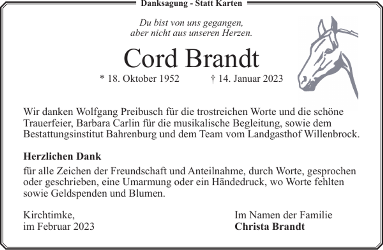 <p>Danksagung - Statt Karten</p><p>Du bist von uns gegangen,<br />aber nicht aus unseren Herzen.</p><p>Cord Brandt</p><p>* 18. Oktober 1952</p><p>† 14. Januar 2023</p><p>Wir danken Wolfgang Preibusch für die trostreichen Worte und die schöne<br />Trauerfeier, Barbara Carlin für die musikalische Begleitung, sowie dem<br />Bestattungsinstitut Bahrenburg und dem Team vom Landgasthof Willenbrock.<br />Herzlichen Dank<br />für alle Zeichen der Freundschaft und Anteilnahme, durch Worte, gesprochen<br />oder geschrieben, eine Umarmung oder ein Händedruck, wo Worte fehlten<br />sowie Geldspenden und Blumen.<br />Kirchtimke,<br />im Februar 2023</p><p>Im Namen der Familie<br />Christa Brandt</p>