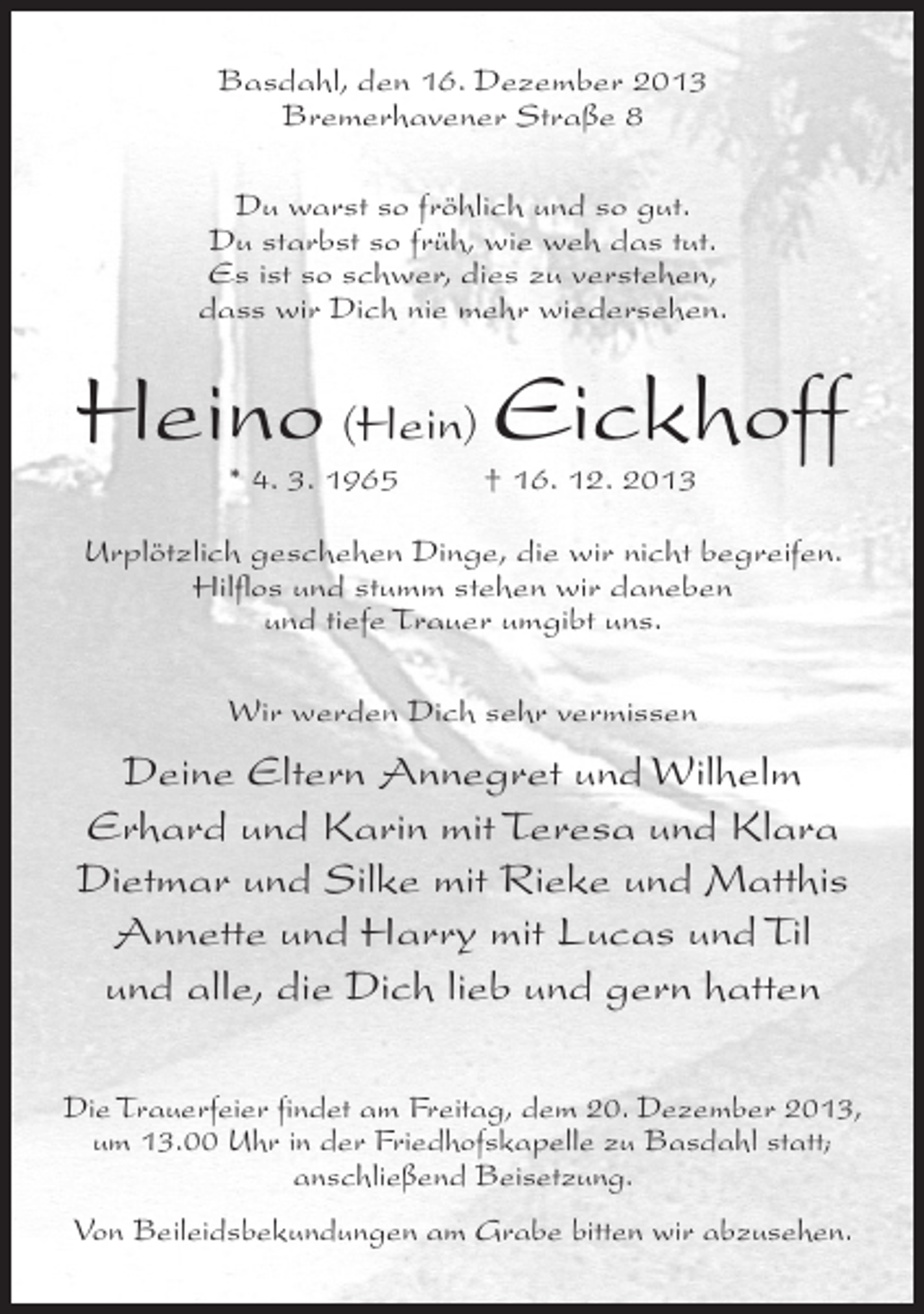 <p>Basdahl, den 16. Dezember 2013<br />Bremerhavener Straße 8<br />Du warst so fröhlich und so gut.<br />Du starbst so früh, wie weh das tut.<br />Es ist so schwer, dies zu verstehen,<br />dass wir Dich nie mehr wiedersehen.</p><p>Heino (Hein) Eickhoff<br />* 4. 3. 1965 † 16. 12. 2013</p><p>Urplötzlich geschehen Dinge, die wir nicht begreifen.<br />Hilflos und stumm stehen wir daneben<br />und tiefe Trauer umgibt uns.<br />Wir werden Dich sehr vermissen</p><p>Deine Eltern Annegret und Wilhelm<br />Erhard und Karin mit Teresa und Klara<br />Dietmar und Silke mit Rieke und Matthis<br />Annette und Harry mit Lucas und Til<br />und alle, die Dich lieb und gern hatten<br />Die Trauerfeier findet am Freitag, dem 20. Dezember 2013,<br />um 13.00 Uhr in der Friedhofskapelle zu Basdahl statt;<br />anschließend Beisetzung.<br />Von Beileidsbekundungen am Grabe bitten wir abzusehen.</p>