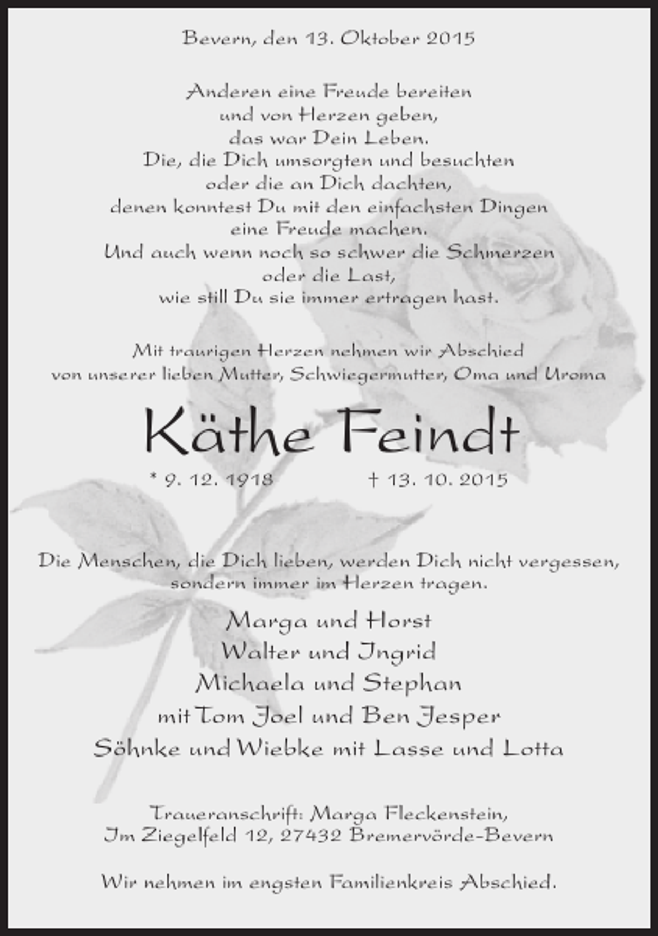 <p>Bevern, den 13. Oktober 2015<br />Anderen eine Freude bereiten<br />und von Herzen geben,<br />das war Dein Leben.<br />Die, die Dich umsorgten und besuchten<br />oder die an Dich dachten,<br />denen konntest Du mit den einfachsten Dingen<br />eine Freude machen.<br />Und auch wenn noch so schwer die Schmerzen<br />oder die Last,<br />wie still Du sie immer ertragen hast.<br />Mit traurigen Herzen nehmen wir Abschied<br />von unserer lieben Mutter, Schwiegermutter, Oma und Uroma</p><p>Käthe Feindt<br />* 9. 12. 1918</p><p>† 13. 10. 2015</p><p>Die Menschen, die Dich lieben, werden Dich nicht vergessen,<br />sondern immer im Herzen tragen.</p><p>Marga und Horst<br />Walter und Ingrid<br />Michaela und Stephan<br />mit Tom Joel und Ben Jesper<br />Söhnke und Wiebke mit Lasse und Lotta<br />Traueranschrift: Marga Fleckenstein,<br />Im Ziegelfeld 12, 27432 Bremervörde-Bevern<br />Wir nehmen im engsten Familienkreis Abschied.</p>