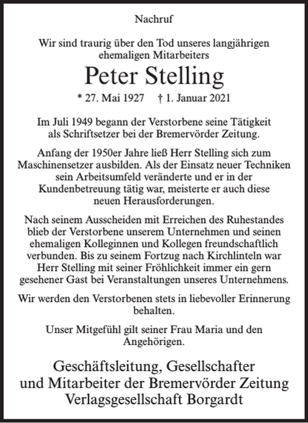 <p>Nachruf<br />Wir sind traurig über den Tod unseres langjährigen<br />ehemaligen Mitarbeiters</p><p>Peter Stelling</p><p>* 27. Mai 1927</p><p>† 1. Januar 2021</p><p>Im Juli 1949 begann der Verstorbene seine Tätigkeit<br />als Schriftsetzer bei der Bremervörder Zeitung.<br />Anfang der 1950er Jahre ließ Herr Stelling sich zum<br />Maschinensetzer ausbilden. Als der Einsatz neuer Techniken<br />sein Arbeitsumfeld veränderte und er in der<br />Kundenbetreuung tätig war, meisterte er auch diese<br />neuen Herausforderungen.<br />Nach seinem Ausscheiden mit Erreichen des Ruhestandes<br />blieb der Verstorbene unserem Unternehmen und seinen<br />ehemaligen Kolleginnen und Kollegen freundschaftlich<br />verbunden. Bis zu seinem Fortzug nach Kirchlinteln war<br />Herr Stelling mit seiner Fröhlichkeit immer ein gern<br />gesehener Gast bei Veranstaltungen unseres Unternehmens.<br />Wir werden den Verstorbenen stets in liebevoller Erinnerung<br />behalten.<br />Unser Mitgefühl gilt seiner Frau Maria und den<br />Angehörigen.</p><p>Geschäftsleitung, Gesellschafter<br />und Mitarbeiter der Bremervörder Zeitung<br />Verlagsgesellschaft Borgardt</p>