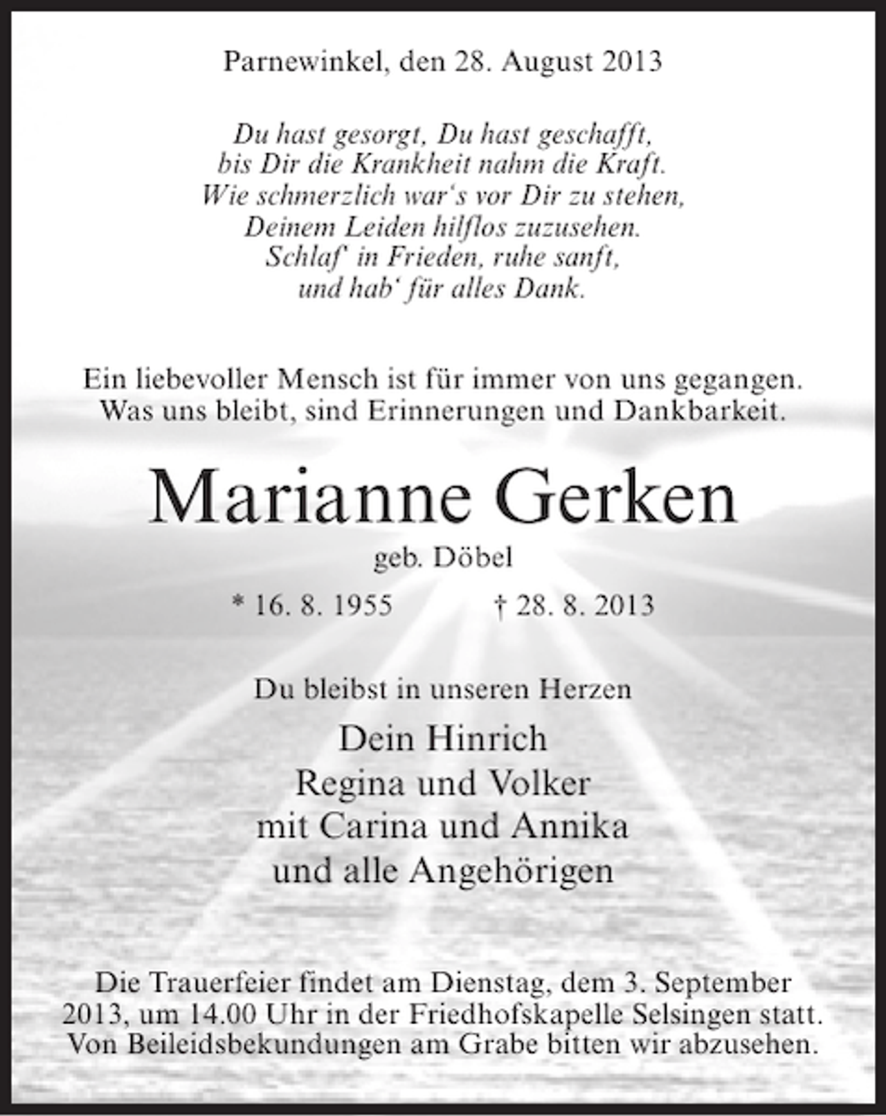<p>Parnewinkel, den 28. August 2013<br />Du hast gesorgt, Du hast geschafft,<br />bis Dir die Krankheit nahm die Kraft.<br />Wie schmerzlich war‘s vor Dir zu stehen,<br />Deinem Leiden hilflos zuzusehen.<br />Schlaf‘ in Frieden, ruhe sanft,<br />und hab‘ für alles Dank.<br />Ein liebevoller Mensch ist für immer von uns gegangen.<br />Was uns bleibt, sind Erinnerungen und Dankbarkeit.</p><p>Marianne Gerken<br />geb. Döbel</p><p>* 16. 8. 1955 † 28. 8. 2013<br />Du bleibst in unseren Herzen</p><p>Dein Hinrich<br />Regina und Volker<br />mit Carina und Annika<br />und alle Angehörigen<br />Die Trauerfeier findet am Dienstag, dem 3. September<br />2013, um 14.00 Uhr in der Friedhofskapelle Selsingen statt.<br />Von Beileidsbekundungen am Grabe bitten wir abzusehen.</p>