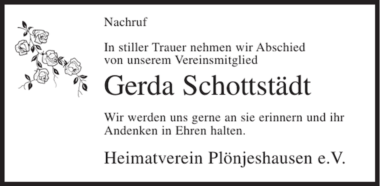 <p>Nachruf<br />In stiller Trauer nehmen wir Abschied<br />von unserem Vereinsmitglied</p><p>Gerda Schottstädt<br />Wir werden uns gerne an sie erinnern und ihr<br />Andenken in Ehren halten.</p><p>Heimatverein Plönjeshausen e.V.</p>