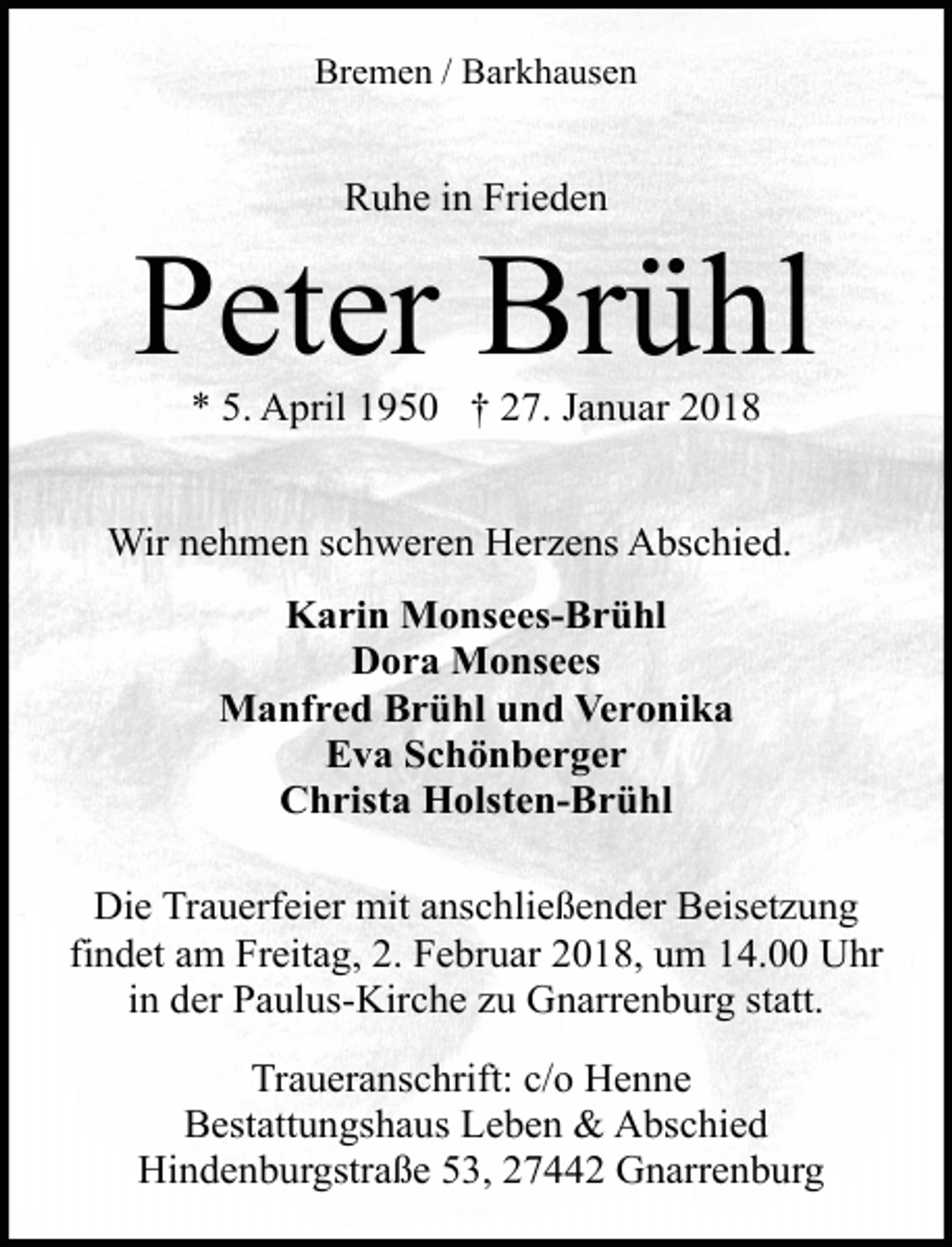 <p>Bremen / Barkhausen</p><p>Ruhe in Frieden</p><p>Peter Brühl<br />* 5. April 1950 † 27. Januar 2018</p><p>Wir nehmen schweren Herzens Abschied.<br />Karin Monsees-Brühl<br />Dora Monsees<br />Manfred Brühl und Veronika<br />Eva Schönberger<br />Christa Holsten-Brühl<br />Die Trauerfeier mit anschließender Beisetzung<br />findet am Freitag, 2. Februar 2018, um 14.00 Uhr<br />in der Paulus-Kirche zu Gnarrenburg statt.<br />Traueranschrift: c/o Henne<br />Bestattungshaus Leben &amp; Abschied<br />Hindenburgstraße 53, 27442 Gnarrenburg</p>