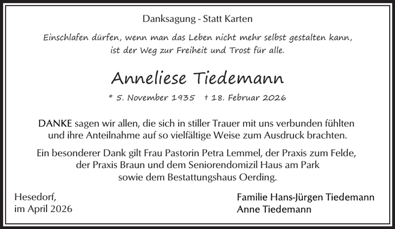 <p>Danksagung - Statt Karten<br />Einschlafen dürfen, wenn man das Leben nicht mehr selbst gestalten kann,<br />ist der Weg zur Freiheit und Trost für alle.</p><p>Anneliese Tiedemann<br />* 5. November 1935</p><p>† 18. Februar 2026</p><p>sagen wir allen, die sich in stiller Trauer mit uns verbunden fühlten<br />und ihre Anteilnahme auf so vielfältige Weise zum Ausdruck brachten.<br />Ein besonderer Dank gilt Frau Pastorin Petra Lemmel, der Praxis zum Felde,<br />der Praxis Braun und dem Seniorendomizil Haus am Park<br />sowie dem Bestattungshaus Oerding.<br />Hesedorf,<br />im April 2026</p>