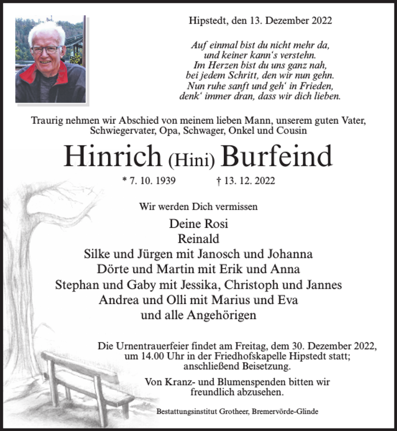 <p>Hipstedt, den 13. Dezember 2022<br />Auf einmal bist du nicht mehr da,<br />und keiner kann‘s verstehn.<br />Im Herzen bist du uns ganz nah,<br />bei jedem Schritt, den wir nun gehn.<br />Nun ruhe sanft und geh‘ in Frieden,<br />denk‘ immer dran, dass wir dich lieben.<br />Traurig nehmen wir Abschied von meinem lieben Mann, unserem guten Vater,<br />Schwiegervater, Opa, Schwager, Onkel und Cousin</p><p>Hinrich (Hini) Burfeind<br />* 7. 10. 1939</p><p>† 13. 12. 2022</p><p>Wir werden Dich vermissen</p><p>Deine Rosi<br />Reinald<br />Silke und Jürgen mit Janosch und Johanna<br />Dörte und Martin mit Erik und Anna<br />Stephan und Gaby mit Jessika, Christoph und Jannes<br />Andrea und Olli mit Marius und Eva<br />und alle Angehörigen<br />Die Urnentrauerfeier findet am Freitag, dem 30. Dezember 2022,<br />um 14.00 Uhr in der Friedhofskapelle Hipstedt statt;<br />anschließend Beisetzung.<br />Von Kranz- und Blumenspenden bitten wir<br />freundlich abzusehen.<br />Bestattungsinstitut Grotheer, Bremervörde-Glinde</p>