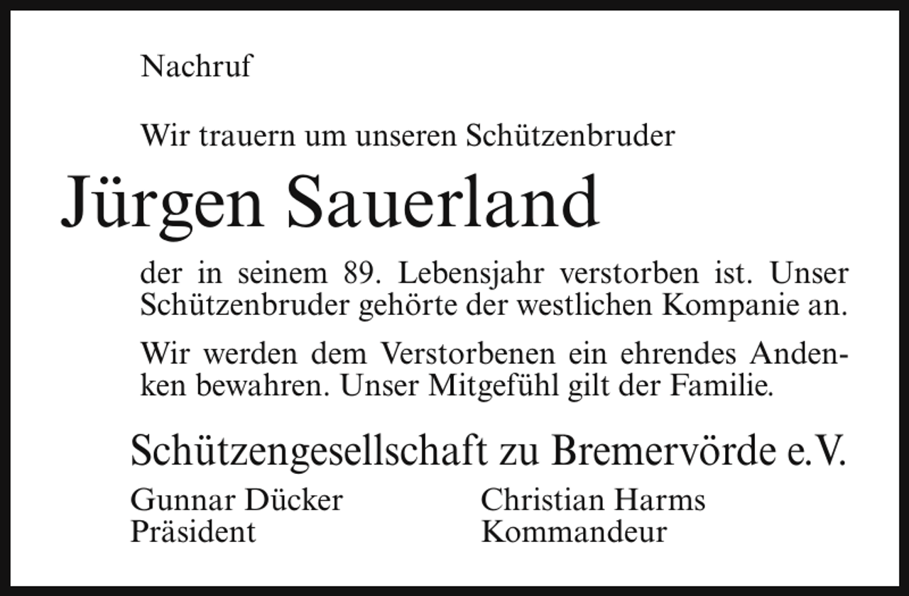 <p>Nachruf<br />Wir trauern um unseren Schützenbruder</p><p>Jürgen Sauerland</p><p>der in seinem 89. Lebensjahr verstorben ist. Unser<br />Schützenbruder gehörte der westlichen Kompanie an.<br />Wir werden dem Verstorbenen ein ehrendes Andenken bewahren. Unser Mitgefühl gilt der Familie.</p><p>Schützengesellschaft zu Bremervörde e.V.<br />Gunnar Dücker<br />Präsident</p><p>Christian Harms<br />Kommandeur</p>