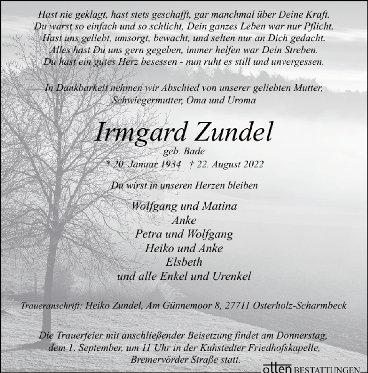 <p>Hast nie geklagt, hast stets geschafft, gar manchmal über Deine Kraft.<br />Du warst so einfach und so schlicht, Dein ganzes Leben war nur Pflicht.<br />Hast uns geliebt, umsorgt, bewacht, und selten nur an Dich gedacht.<br />Alles hast Du uns gern gegeben, immer helfen war Dein Streben.<br />Du hast ein gutes Herz besessen - nun ruht es still und unvergessen.<br />In Dankbarkeit nehmen wir Abschied von unserer geliebten Mutter,<br />Schwiegermutter, Oma und Uroma</p><p>Irmgard Zundel<br />geb. Bade<br />* 20. Januar 1934 † 22. August 2022<br />Du wirst in unseren Herzen bleiben</p><p>Wolfgang und Matina<br />Anke<br />Petra und Wolfgang<br />Heiko und Anke<br />Elsbeth<br />und alle Enkel und Urenkel<br />Traueranschrift: Heiko Zundel, Am Günnemoor 8, 27711 Osterholz-Scharmbeck</p><p>Die Trauerfeier mit anschließender Beisetzung findet am Donnerstag,<br />dem 1. September, um 11 Uhr in der Kuhstedter Friedhofskapelle,<br />Bremervörder Straße statt.</p>
