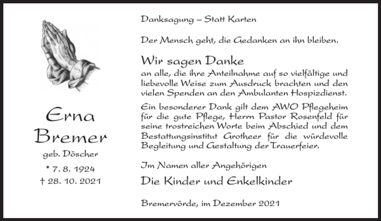 <p>Danksagung – Statt Karten<br />Der Mensch geht, die Gedanken an ihn bleiben.</p><p>Wir sagen Danke</p><p>Erna<br />Bremer<br />geb. Döscher</p><p>* 7. 8. 1924<br />† 28. 10. 2021</p><p>an alle, die ihre Anteilnahme auf so vielfältige und<br />liebevolle Weise zum Ausdruck brachten und den<br />vielen Spenden an den Ambulanten Hospizdienst.<br />Ein besonderer Dank gilt dem AWO Pflegeheim<br />für die gute Pflege, Herrn Pastor Rosenfeld für<br />seine trostreichen Worte beim Abschied und dem<br />Bestattungsinstitut Grotheer für die würdevolle<br />Begleitung und Gestaltung der Trauerfeier.<br />Im Namen aller Angehörigen</p><p>Die Kinder und Enkelkinder<br />Bremervörde, im Dezember 2021</p>