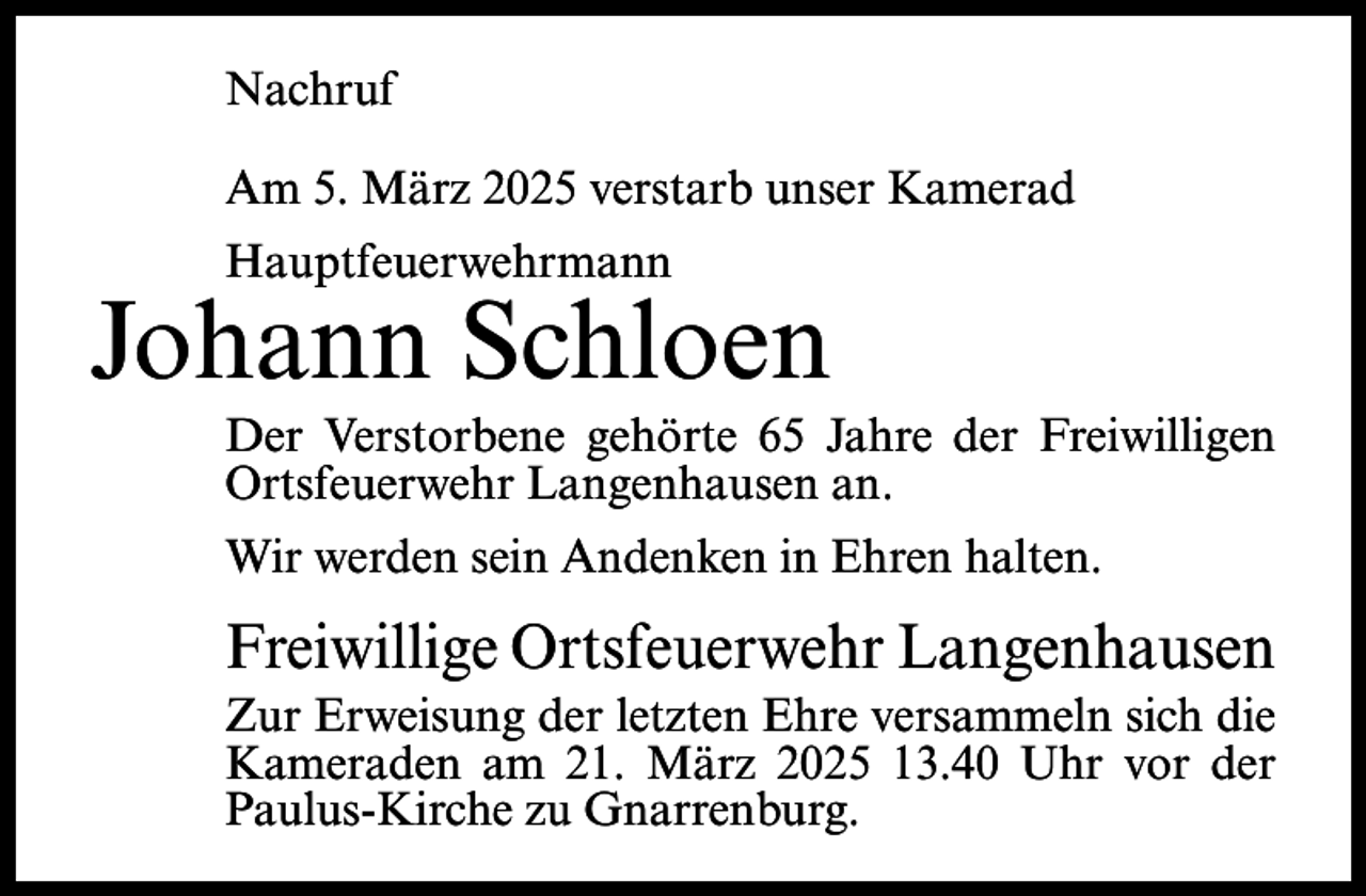 <p>Nachruf<br />Am 5. März 2025 verstarb unser Kamerad<br />Hauptfeuerwehrmann</p><p>Johann Schloen<br />Der Verstorbene gehörte 65 Jahre der Freiwilligen<br />Ortsfeuerwehr Langenhausen an.<br />Wir werden sein Andenken in Ehren halten.</p><p>Freiwillige Ortsfeuerwehr Langenhausen<br />Zur Erweisung der letzten Ehre versammeln sich die<br />Kameraden am 21. März 2025 13.40 Uhr vor der<br />Paulus-Kirche zu Gnarrenburg.</p>