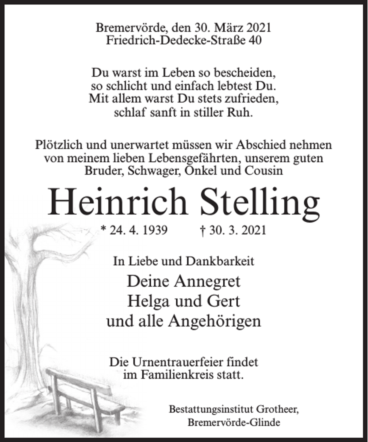 <p>Bremervörde, den 30. März 2021<br />Friedrich-Dedecke-Straße 40<br />Du warst im Leben so bescheiden,<br />so schlicht und einfach lebtest Du.<br />Mit allem warst Du stets zufrieden,<br />schlaf sanft in stiller Ruh.<br />Plötzlich und unerwartet müssen wir Abschied nehmen<br />von meinem lieben Lebensgefährten, unserem guten<br />Bruder, Schwager, Onkel und Cousin</p><p>Heinrich Stelling<br />* 24. 4. 1939</p><p>† 30. 3. 2021</p><p>In Liebe und Dankbarkeit</p><p>Deine Annegret<br />Helga und Gert<br />und alle Angehörigen<br />Die Urnentrauerfeier findet<br />im Familienkreis statt.<br />Bestattungsinstitut Grotheer,<br />Bremervörde-Glinde</p>