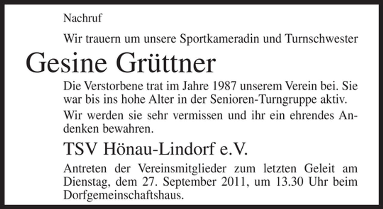 <p>Nachruf</p><p>Wir trauern um unsere Sportkameradin und Turnschwester</p><p>Gesine Grüttner<br />Die Verstorbene trat im Jahre 1987 unserem Verein bei. Sie<br />war bis ins hohe Alter in der Senioren-Turngruppe aktiv.<br />Wir werden sie sehr vermissen und ihr ein ehrendes Andenken bewahren.</p><p>TSV Hönau-Lindorf e.V.<br />Antreten der Vereinsmitglieder zum letzten Geleit am<br />Dienstag, dem 27. September 2011, um 13.30 Uhr beim<br />Dorfgemeinschaftshaus.</p>