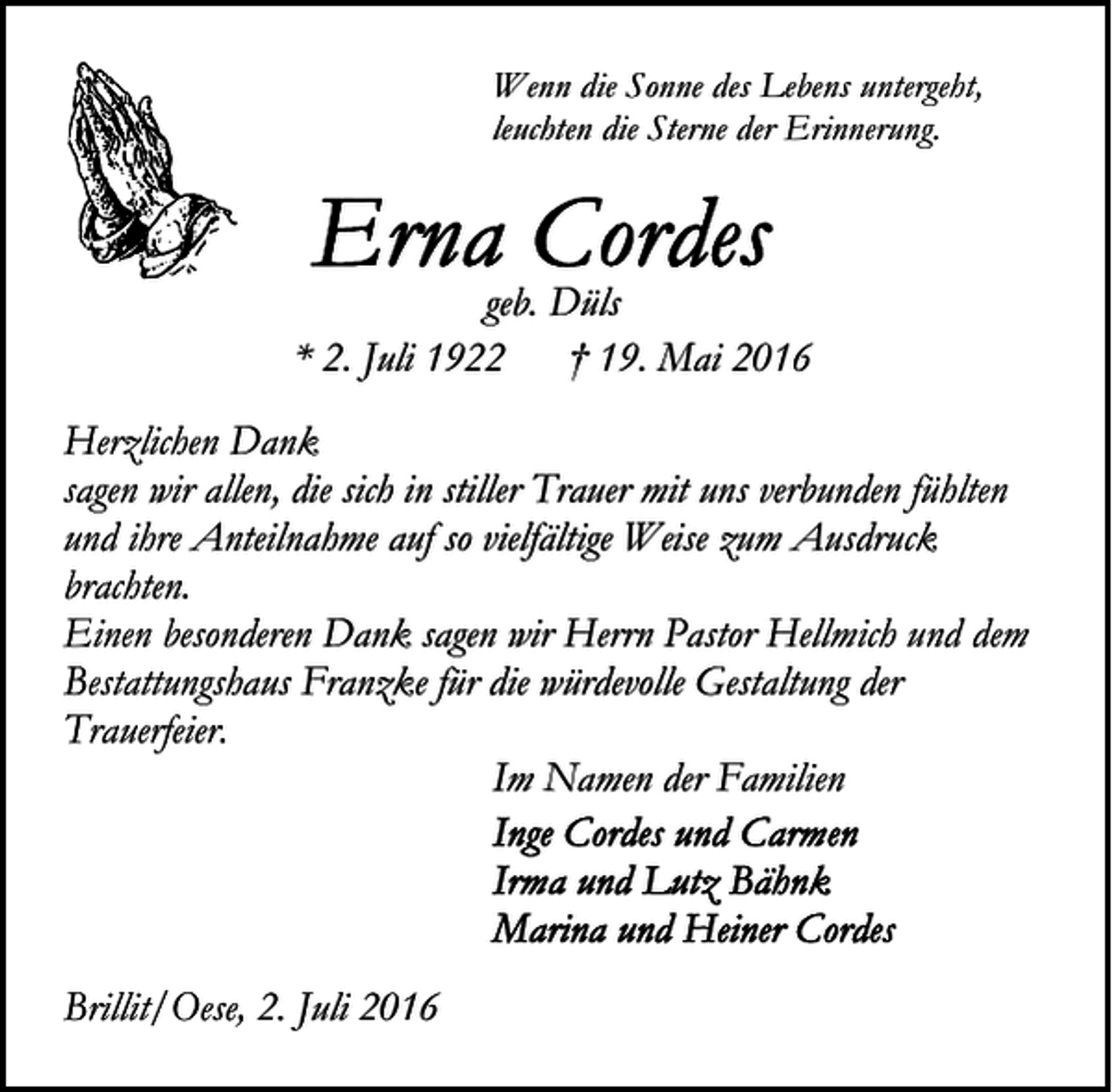 <p>Wenn die Sonne des Lebens untergeht,<br />leuchten die Sterne der Erinnerung.</p><p>geb. Düls<br />* 2. Juli 1922 † 19. Mai 2016<br />Herzlichen Dank<br />sagen wir allen, die sich in stiller Trauer mit uns verbunden fühlten<br />und ihre Anteilnahme auf so vielfältige Weise zum Ausdruck<br />brachten.<br />Einen besonderen Dank sagen wir Herrn Pastor Hellmich und dem<br />Bestattungshaus Franzke für die würdevolle Gestaltung der<br />Trauerfeier.<br />Im Namen der Familien</p><p>Brillit/Oese, 2. Juli 2016</p>
