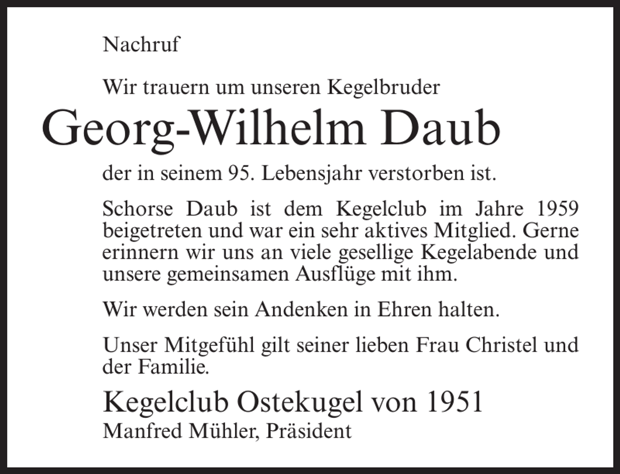 <p>Nachruf<br />Wir trauern um unseren Kegelbruder</p><p>Georg-Wilhelm Daub<br />der in seinem 95. Lebensjahr verstorben ist.<br />Schorse Daub ist dem Kegelclub im Jahre 1959<br />beigetreten und war ein sehr aktives Mitglied. Gerne<br />erinnern wir uns an viele gesellige Kegelabende und<br />unsere gemeinsamen Ausflüge mit ihm.<br />Wir werden sein Andenken in Ehren halten.<br />Unser Mitgefühl gilt seiner lieben Frau Christel und<br />der Familie.</p><p>Kegelclub Ostekugel von 1951<br />Manfred Mühler, Präsident</p>