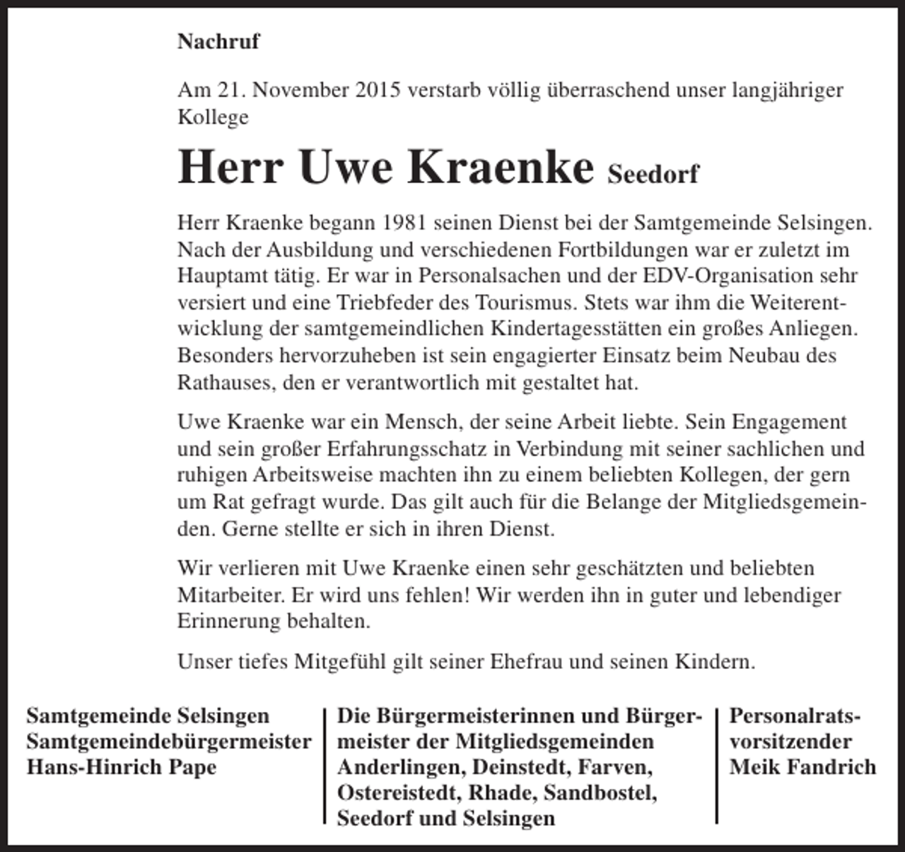 <p>Nachruf<br />Am 21. November 2015 verstarb völlig überraschend unser langjähriger<br />Kollege</p><p>Herr Uwe Kraenke Seedorf<br />Herr Kraenke begann 1981 seinen Dienst bei der Samtgemeinde Selsingen.<br />Nach der Ausbildung und verschiedenen Fortbildungen war er zuletzt im<br />Hauptamt tätig. Er war in Personalsachen und der EDV-Organisation sehr<br />versiert und eine Triebfeder des Tourismus. Stets war ihm die Weiterentwicklung der samtgemeindlichen Kindertagesstätten ein großes Anliegen.<br />Besonders hervorzuheben ist sein engagierter Einsatz beim Neubau des<br />Rathauses, den er verantwortlich mit gestaltet hat.<br />Uwe Kraenke war ein Mensch, der seine Arbeit liebte. Sein Engagement<br />und sein großer Erfahrungsschatz in Verbindung mit seiner sachlichen und<br />ruhigen Arbeitsweise machten ihn zu einem beliebten Kollegen, der gern<br />um Rat gefragt wurde. Das gilt auch für die Belange der Mitgliedsgemeinden. Gerne stellte er sich in ihren Dienst.<br />Wir verlieren mit Uwe Kraenke einen sehr geschätzten und beliebten<br />Mitarbeiter. Er wird uns fehlen! Wir werden ihn in guter und lebendiger<br />Erinnerung behalten.<br />Unser tiefes Mitgefühl gilt seiner Ehefrau und seinen Kindern.<br />Samtgemeinde Selsingen<br />Samtgemeindebürgermeister<br />Hans-Hinrich Pape</p><p>Die Bürgermeisterinnen und Bürgermeister der Mitgliedsgemeinden<br />Anderlingen, Deinstedt, Farven,<br />Ostereistedt, Rhade, Sandbostel,<br />Seedorf und Selsingen</p><p>Personalratsvorsitzender<br />Meik Fandrich</p>