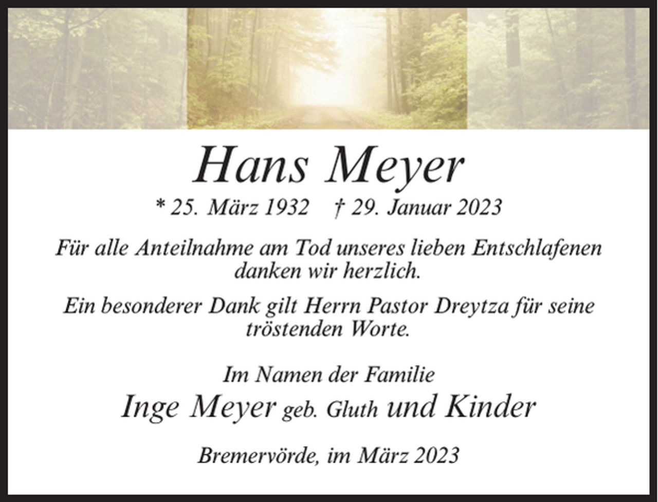 <p>Hans Meyer</p><p>* 25. März 1932 † 29. Januar 2023<br />Für alle Anteilnahme am Tod unseres lieben Entschlafenen<br />danken wir herzlich.<br />Ein besonderer Dank gilt Herrn Pastor Dreytza für seine<br />tröstenden Worte.<br />Im Namen der Familie</p><p>Inge Meyer geb. Gluth und Kinder<br />Bremervörde, im März 2023</p>