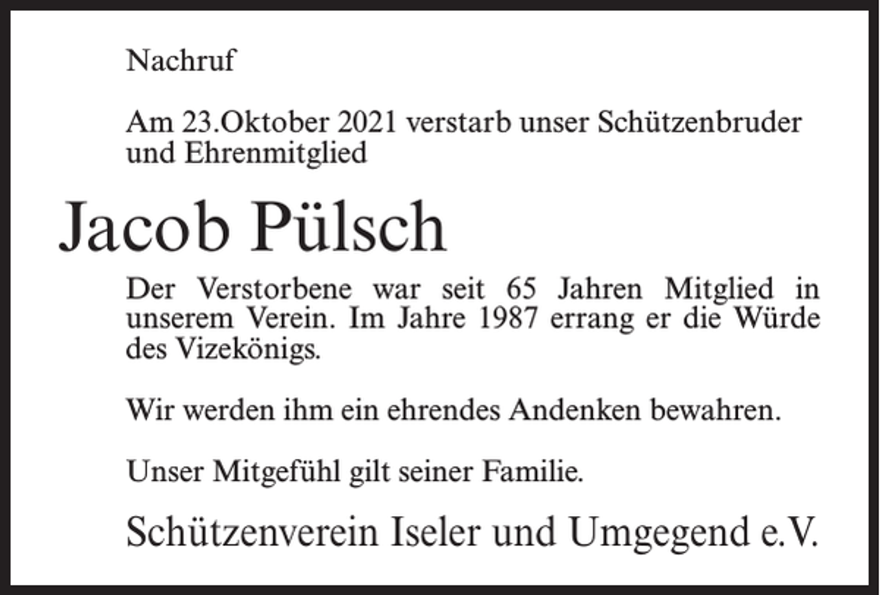 <p>Nachruf<br />Am 23.Oktober 2021 verstarb unser Schützenbruder<br />und Ehrenmitglied</p><p>Jacob Pülsch<br />Der Verstorbene war seit 65 Jahren Mitglied in<br />unserem Verein. Im Jahre 1987 errang er die Würde<br />des Vizekönigs.<br />Wir werden ihm ein ehrendes Andenken bewahren.<br />Unser Mitgefühl gilt seiner Familie.</p><p>Schützenverein Iseler und Umgegend e.V.</p>
