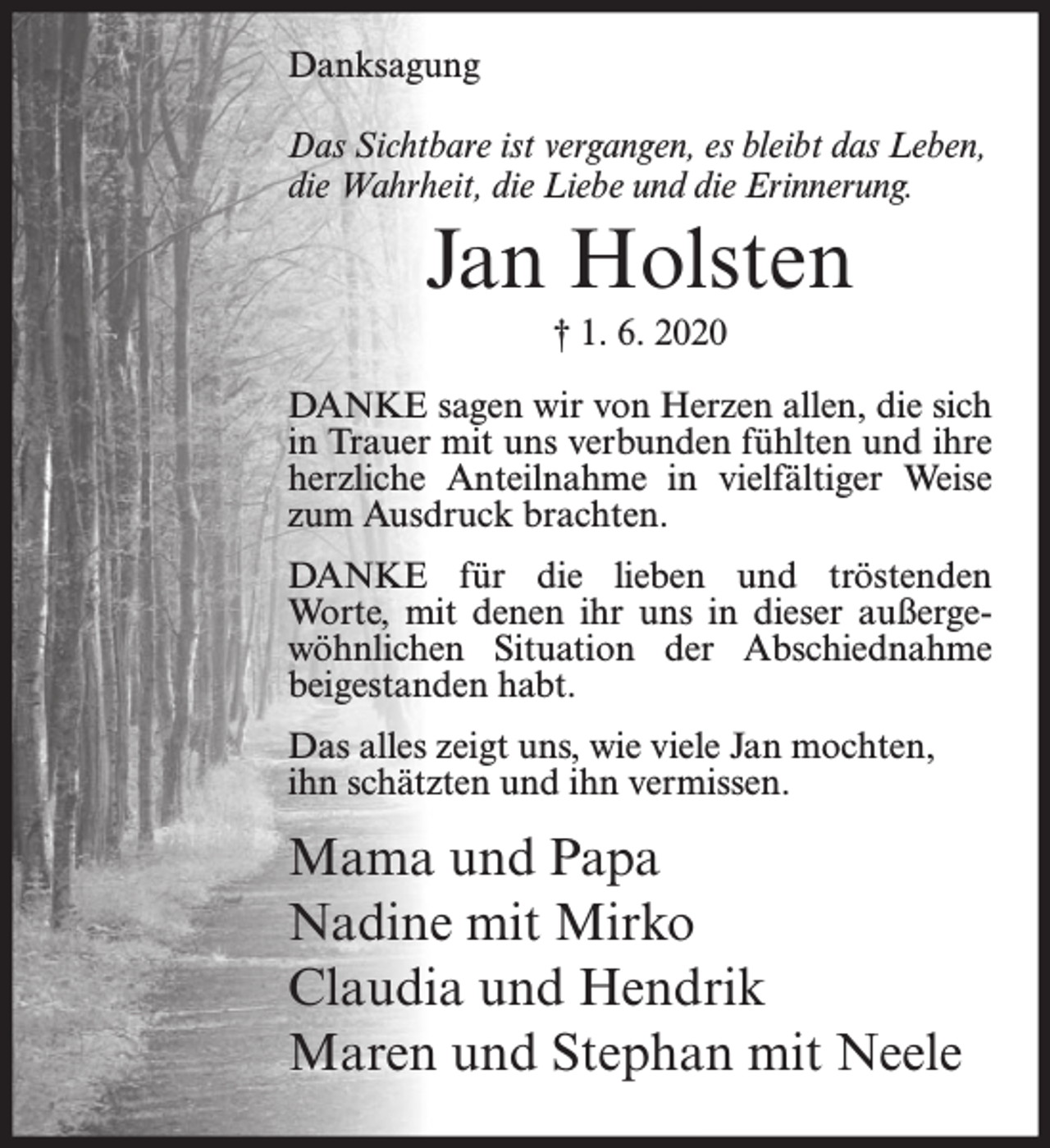 <p>Danksagung<br />Das Sichtbare ist vergangen, es bleibt das Leben,<br />die Wahrheit, die Liebe und die Erinnerung.</p><p>Jan Holsten<br />† 1. 6. 2020<br />DANKE sagen wir von Herzen allen, die sich<br />in Trauer mit uns verbunden fühlten und ihre<br />herzliche Anteilnahme in vielfältiger Weise<br />zum Ausdruck brachten.<br />DANKE für die lieben und tröstenden<br />Worte, mit denen ihr uns in dieser außergewöhnlichen Situation der Abschiednahme<br />beigestanden habt.<br />Das alles zeigt uns, wie viele Jan mochten,<br />ihn schätzten und ihn vermissen.</p><p>Mama und Papa<br />Nadine mit Mirko<br />Claudia und Hendrik<br />Maren und Stephan mit Neele</p>